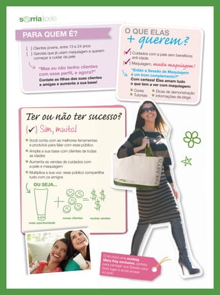 PARA QUEM É?
{ } Clientes jovens, entre 13 e 24 anos
{ } Garotas que já usam maquiagem e querem
começar a cuidar da pele
“Mas eu não tenho clientes
com esse perﬁl, e agora?”
Contate as ﬁlhas das suas clientes
e amigas e aumente a sua base!
Ter ou não ter sucesso?
OU SEJA...
novas clientes muitas vendas
{ }Sim, muito!
Você conta com as melhores ferramentas
e produtos para falar com esse público
Amplia a sua base com clientes de todas
as idades
Aumenta as vendas de cuidados com
a pele e maquiagem
Multiplica a sua voz: esse público compartilha
tudo com os amigos
O QUE ELAS
+ querem?{} Cuidados com a pele sem benefíciosanti-idade
{} Maquiagem, muita maquiagem!
“Então a Sessão de Maquiagemé um bom complemento?”
Com certeza! Elas amam tudoo que tem a ver com maquiagem:
Cores
Tutoriais
Dicas de demonstração
Informações de blogs
Ter ou não ter sucesso?
muitas vendas
Você conta com as melhores ferramentas
Amplia a sua base com clientes de todas
Multiplica a sua voz: esse público compartilha
Tutoriais Informações de blogs
Ter ou não ter sucesso?
muitas vendas
Informações de blogs
Ter ou não ter sucesso?
Informações de blogs
O kit inclui uma ecobagMary Kay exclusiva, perfeitapara carregar sua Sessão paratodo lugar e ainda arrasarno look!
s rria)pele
mais oportunidade
 