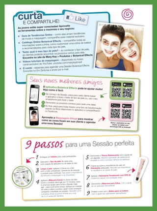 9 passos para uma Sessão perfeita
1 Entregue um folheto para cada participante.
2 Descubra o tipo de pele de cada uma,
com a ajuda do aplicativo ou do teste no site.
3 Limpe a pele: aplique o Creme ou o Gel
com o rosto umedecido. Lembre-se de remover
o produto para continuar. Fale sobre a importância
de remover a maquiagem e as impurezas!
4 Aplique a Máscara Facial no dorso da mão.
Como o produto deve agir por 10 minutos, essa
é uma boa opção para tornar a Sessão mais
ágil – caso você tenha tempo, aplique em metade
do rosto e retire o produto, assim você consegue
comparar o resultado do produto. Ressalte como
o produto limpa os poros! Ensine-as a usar
de 2 a 3 vezes por semana.
5 Demonstre o Tônico Refrescante com a ajuda de
um algodão. Mostre a sensação de refrescância
imediata e como o produto remove os resíduos!
6 Ensine-as sobre a importância de usar um
Hidratante adequado. Ressalte sua importância
no equilíbrio e na saúde da pele!
7 Aplique o Hidratante Tonalizante com FPS 20.
Cobertura natural com proteção solar!
8 Demonstre a Máscara para Cílios. Com a ajuda
de um aplicador descartável!
9 Finalize o look com o Brilho para os Lábios.
Com a ajuda dos aplicadores descartáveis!
E COMPARTILHE!
As jovens estão super conectadas! Aproveite
as ferramentas online e maximize o seu negócio:
Guia de Tendências Online – como elas amam tendências
de moda e maquiagem, compartilhe esse material exclusivo.
Catálogo Online Botanical Effects – compartilhe todas as
informações sobre a linha, como customizar uma rotina de beleza
e recomendações para cada tipo de pele.
Teste: qual é meu tipo de pele? – ao conhecer o tipo de pele,
as clientes poderão encontrar os produtos certos para elas.
Encontre no site da Mary Kay  Produtos  Botanical Effects
Vídeos tutoriais de maquiagem – disponíveis no nosso
canal exclusivo do YouTube: youtube.com/marykaybrasil
E-cards – especiais para agendar uma Sessão Botanical Effects.
Encontre no Em Sintonia e envie por e-mail.
As jovens estão super conectadas! Aproveite
curtacurta
Seus novos melhores amigos
O aplicativo Botanical Effects pode te ajudar muito!Veja como é fácil:
1 No começo da Sessão, peça para cada cliente baixaro aplicativo e fazer o teste de tipo de pele ou, use o seusmartphone para fazer o teste
2 Demonstre os produtos corretos para cada uma delas3 Ao ﬁnal, peça para todas tirarem uma foto da transformaçãousando os ﬁltros disponíveis no aplicativo e compartilharemno Facebook.
Aproveite a Maquiagem Virtual para mostrarcomo as cores ﬁcam em sua cliente e agendaruma nova Sessão!
Baixe o aplicativo no seu
celular ou tablet com
tecnologia iOS ou Android!
informações sobre a linha, como customizar uma rotina de beleza
Encontre no site da Mary Kay  Produtos  Botanical Effects
Baixe o aplicativo no seu
 