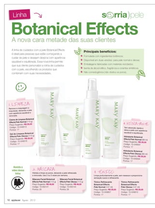 Botanical Effects
Linha
A nova cara metade das suas clientes
A linha de cuidados com a pele Botanical Effects
é ideal para pessoas que estão começando a
cuidar da pele e desejam deixá-la com aparência
saudável e equilibrada. Essa nova linha permite
que sua cliente personalize a rotina de cuidados
com a pele, escolhendo os produtos que
combinam com suas necessidades.
Remove a maquiagem e
impurezas, deixando a pele
com aparência saudável e
renovada.
Creme de Limpeza Botanical
EffectsPele Normal (113 g)
Preço Sugerido: R$ 29,00
Código: 10-049513
Pontos: 17
Gel de Limpeza Botanical
Effects Pele Oleosa (113 g)
Preço Sugerido: R$ 29,00
Código: 10-049516
Pontos: 17
1. LIMPEZA:
Tem absorção rápida e
deixa a pele com aparência
saudável e equilibrada.
Hidratante Botanical
EffectsPele Normal (88 ml)
Preço Sugerido: R$ 29,00
Código: 10-049591
Pontos: 17
Hidratante Botanical
Effects Pele Oleosa (88 ml)
Preço Sugerido: R$ 29,00
Código: 10-049594
Pontos: 17
4. HIDRATANTE:
Limpa profundamente a pele, sem ressecar e proporciona
sensação suave e refrescante.
3. TONICO:
Formulada com ingredientes botânicos;
Disponível em duas versões: para pele normal e oleosa;
Embalagens fabricadas com materiais reciclados;
Isenta de álcool etílico, fragrância e corantes sintéticos;
Não comedogênica (não obstrui os poros).
1 2 3 4
Tônico Refrescante
Botanical Effects
Pele Normal (147 ml)
Preço Sugerido: R$ 29,00
Código: 10-049807
Pontos: 17
Tônico Refrescante
Botanical Effects
Pele Oleosa (147 ml)
Preço Sugerido: R$ 29,00
Código: 10-049810
Pontos: 17
Hidrata e limpa os poros, deixando a pele refrescada
e renovada. Use 2 ou 3 vezes por semana.
2. MASCARA:
Máscara Facial Botanical
EffectsPele Normal (113 g)
Preço Sugerido: R$ 49,00
Código: 10-050141
Pontos: 28
Máscara Facial Botanical
EffectsPele Oleosa (113 g)
Preço Sugerido: R$ 49,00
Código: 10-050144
Pontos: 28
s rria)pele
s rria)pele
Principais benefícios:
Assista o
vídeo dessa
linha:
10 applause Agosto 2012
 