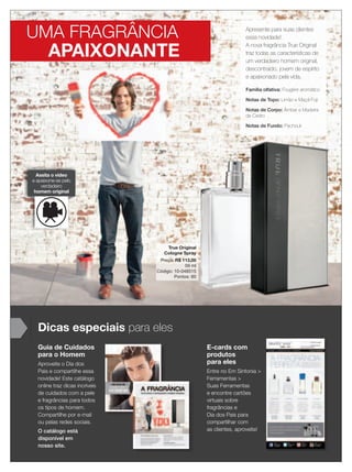 12 applause Agosto 2012
UMA FRAGRÂNCIA
APAIXONANTE
Apresente para suas clientes
essa novidade!
A nova fragrância True Original
traz todas as características de
um verdadeiro homem original,
descontraído, jovem de espírito
e apaixonado pela vida.
Família olfativa: Fougére aromático
Notas de Topo: Limão e Maçã Fuji
Notas de Corpo: Âmbar e Madeira
de Cedro
Notas de Fundo: Pachouli
Assita o vídeo
e apaixone-se pelo
verdadeiro
homem original
Guia de Cuidados
para o Homem
Aproveite o Dia dos
Pais e compartilhe essa
novidade! Este catálogo
online traz dicas incríveis
de cuidados com a pele
e fragrâncias para todos
os tipos de homem.
Compartilhe por e-mail
ou pelas redes sociais.
O catálogo está
disponível em
nosso site.
Dicas especiais para eles
E-cards com
produtos
para eles
Entre no Em Sintonia >
Ferramentas >
Suas Ferramentas
e encontre cartões
virtuais sobre
fragrâncias e
Dia dos Pais para
compartilhar com
as clientes, aproveite!
Notas de Topo: Limão e Maçã Fuji
Notas de Corpo: Âmbar e Madeira
de Cedro
Notas de Fundo: Pachouli
True Original
Cologne Spray
Preço: R$ 113,00
59 ml
Código: 10-048515
Pontos: 60
 