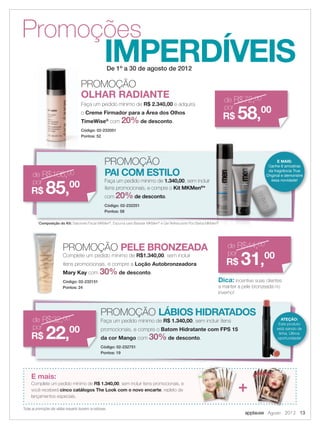 applause Agosto 2012 13
IMPERDÍVEIS
Promoções
De 1º a 30 de agosto de 2012
E mais:
Complete um pedido mínimo de R$ 1.340,00, sem incluir itens promocionais, e
você receberá cinco catálogos The Look com o novo encarte, repleto de
lançamentos especiais.
Todas as promoções são válidas enquanto durarem os estoques.
+
PROMOÇÃO
OLHAR RADIANTE de R$72,00
por
R$ 58,00
Faça um pedido mínimo de R$ 2.340,00 e adquira
o Creme Firmador para a Área dos Olhos
TimeWise®
com 20% de desconto.
Código: 02-232051
Pontos: 52
PROMOÇÃO PELE BRONZEADA de R$44,00
por
R$ 31,00
Dica: incentive suas clientes
a manter a pele bronzeada no
inverno!
Complete um pedido mínimo de R$1.340,00, sem incluir
itens promocionais, e compre a Loção Autobronzeadora
Mary Kay com 30% de desconto.
Código: 02-232151
Pontos: 24
PROMOÇÃO
PAI COM ESTILO
PROMOÇÃO LÁBIOS HIDRATADOS
de R$106,00
por
R$ 85,00
de R$32,00
por
R$ 22,00
Faça um pedido mínimo de 1.340,00, sem incluir
itens promocionais, e compre o Kit MKMen®
*
com 20%de desconto.
Código: 02-232251
Pontos: 58
Faça um pedido mínimo de R$ 1.340,00, sem incluir itens
promocionais, e compre o Batom Hidratante com FPS 15
da cor Mango com 30% de desconto.
Código: 02-232751
Pontos: 19
E MAIS:
Ganhe 6 amostras
da fragrância True
Original e demonstre
essa novidade!
ATEÇÃO:
Este produto
está saindo de
linha. Última
oportunidade!
Original e demonstre
essa novidade!
*Composição do Kit: Sabonete Facial MKMen®
, Espuma para Barbear MKMen®
e Gel Refrescante Pós Barba MKMen®
 