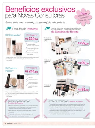Benefícios exclusivos
para Novas Consultoras
fProdutos de Presente fAdquira os outros modelos
de Sessões de Beleza
Kit Sessão de
Fragrâncias
e Spa
Imagens ilustrativas.
1 Máscara Hidratante
Renovadora em Gel TimeWise®
1 Creme Firmador para a Área
dos Olhos Timewise®
2 Bases Líquidas TimeWise®**
(cores aleatórias)
Kit Boas-vindas*
Kit Próximos
Passos**
1 Base em Pó***
1 Pincel para Base em Pó
1 Revitalizante para a Área
dos Olhos Targeted-Action™
1 Loção Even Complexion
TimeWise®
Kit Sessão de
Kit Sessão de
Maquiagem
* Complete um pedido mínimo de 600 pontos, sem itens promocionais, no mês em que você
iniciou na Mary Kay e receba o Kit Boas-vindas grátis, junto com o seu pedido.
** Cores aleatórias
** Faça um pedido mínimo de 600 pontos, sem incluir itens promocionais, no 2º, 3º, 4º, 5º
ou 6º mês como Consultora de Beleza Independente e receba gratuitamente o Kit Próximos
Passos, junto com o seu pedido.
***Cores aleatórias
Kit Sessão de
Cuidados com
a Pele
Ganhe ainda mais no começo do seu negócio independente
Imagens ilustrativas.
REGRAS DA PROMOÇÃO
Produtos de Presente
Mesmo não conquistando o Kit Boas-vindas, a Nova Consultora ainda poderá
fazer um pedido mínimo de 600 pontos (sem incluir itens promocionais) e
conquistar o Kit Próximos Passos dentro do prazo estipulado.
Após o término dos seis meses, a Consultora perde o direito de participar
do programa.
A composição dos kits poderá sofrer alterações ao longo do mês.
A promoção pode ser descontinuada sem aviso prévio.
REGRA DA PROMOÇÃO - Sessões de Beleza
Limite de duas Sessões por Nova Consultora, diferentes daquela adquirida no Kit de Beleza. Cada
Nova Consultora tem direito de adquirir um único Kit Sessão de Cuidados com a Pele, um único
Kit Sessão de Maquiagem e um único Kit Sessão de Fragrâncias e Spa pelo preço especial.
A Nova Consultora poderá adquirir apenas uma das Sessões a cada 600 pontos (sem incluir itens
promocionais). Ou seja, ela poderá adquirir duas Sessões em um único pedido mínimo de 1.200
pontos ou em dois pedidos mínimos de 600 pontos.
A composição dos kits poderá sofrer alterações ao longo do trimestre.
* Complete um pedido mínimo de 600 pontos, sem itens promocionais, no mês em que você
iniciou na Mary Kay e receba o Kit Boas-vindas grátis, junto com o seu pedido.
* Complete um pedido mínimo de 600 pontos, sem itens promocionais, no mês em que você
iniciou na Mary Kay e receba o Kit Boas-vindas grátis, junto com o seu pedido.
* Complete um pedido mínimo de 600 pontos, sem itens promocionais, no mês em que você
iniciou na Mary Kay e receba o Kit Boas-vindas grátis, junto com o seu pedido.
14 applause Agosto 2012
você ganha
R$ 229,00
REGRAS DA PROMOÇÃO REGRA DA PROMOÇÃO -
Imagens ilustrativas.
Benefícios exclusivos DICA!Quem demonstramais, vende mais.Demonstre
todas as linhas!
por
R$ 99,00
por
R$ 99,00
por
R$ 99,00
você ganha
R$ 244,00
 