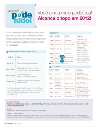 Horário Evento
9h às 11h Orientação Exclusiva para Diretoras*
11h às 12h30
Universidade Red Jacket – Exclusivo!
(reconhecimentos e orientação especial)*
14h às 17h30
Evento Você Pode Tudo!
(para todos os níveis de carreira)
19h às 20h
Celebrando Mary Kay para convidadas
(sorteio especial)
18 applause Agosto 2012
você
p de
tudo!
Conﬁra as orientações estratégicas e exclusivas
desenvolvidas para todos os níveis de carreira.
Participe também de reconhecimentos especiais!
Conﬁra a agenda e participe do próximo evento
em sua cidade!
Alcance o topo em 2012!
Você ainda mais poderosa!
CIDADE SURPRESA
Preparamos um desaﬁo especial para que sua cidade também faça parte de nosso cronograma de eventos. Conﬁra os requisitos abaixo e ajude sua cidade a
receber esse importante evento.
Desaﬁo 1
A cidade da nova Diretora Nacional, se não estiver no roteiro dos próximos eventos.
Desaﬁo 2 NOVIDADE!
Cidade com maior percentual de Consultoras que realizarem pedidos com mais de 600 pontos no mês. O percentual será calculado com base no total da força de vendas
independente da cidade ao ﬁnal do mês. Desaﬁo vigente em agosto.A cidade receberá o evento a partir de setembro. Desaﬁo válido para cidades com mais de 200 Consultoras.
*As Orientações das 9h às 11h e das 11h às 12h30 são
exclusivas para Diretoras e Red Jackets, respectivamente.
O evento destinado para todos os níveis de carreira
começa às 14h.
AGENDA VOCÊ PODE TUDO 2012
DATA CIDADE HOTEL Endereço
5/set Campinas - SP Hotel Premium Norte
Rua Novotel, 931
Telefone: (19) 3781-8000
5/set Florianópolis - SC Intercity Premium
Av. Paulo Fontes, 1210
Telefone: (48) 3027-2200
6/set
Marabá – PA
Com début da
Diretora Nacional
Karla Giovana
Casarão de Eventos
FL 32, Qd 20, lt 05
Telefone: (94) 3322-5742
12/set Campo Grande - MS Novotel Campo Grande
Avenida Mato Grosso, 5555
Telefone: (67) 2106-5900
12/set Maceió - AL Jatiuca Hotéis
Rua Dr. Mário Nunes Vieira, 220
Telefone: (82) 2122-2000
12/set São Luís - MA Hotel Luzeiros São Luís
Rua João Pereira Damasceno, 02
Telefone: (98) 3311-4949
SETEMBRO
DATA CIDADE HOTEL Endereço
07/ago João Pessoa - PB Hotel Hardman
Av João Mauricio, 1341
Telefone: 83-3216-8811
07/ago São Bernardo - SP Pampas Palace Hotel
Av Barão de Mauá, 71
Telefone: 11-4122-2000
09/ago Uberlândia - MG Plaza Shopping
Convention Center
Rua da Bandeira, 400
Telefone: 34-3239-8005
14/ago Brasília - DF St. Paul Plaza
SHS quadra 2, Bloco H
Telefone: 61-2102-8449
14/ago
Foz do
Iguaçu - PR
Recanto Park Hotel
Avenida Costa E Silva, 3500
Telefone: 45 - 2102-3000
16/ago Itajaí - SC Hotel Sandri Palace
Av. Sete de Setembro, nº 1675,
Fone/Fax: (47) 2103-1000
AGOSTO
NOVO!
Cidade
Surpresa
Obs: a cidade Londrina receberá o evento em outubro.
 