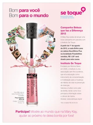 Novo Brilho para os
Lábios NouriShine Plus™
Possibilities
Preço Sugerido:
R$ 31,00
Código: 10-053365
Pontos: 19
Bom para você
Bom para o mundo
Campanha Beleza
que faz a Diferença
2012
A Mary Kay acaba de lançar uma
nova campanha em parceria com
o Instituto Se Toque.
A partir de 1º de agosto
de 2012, a cada Brilho para
os Lábios NouriShine Plus
na tonalidade Possibilities
vendido, R$ 1,00* será
doado para esta causa.
Instituto Se Toque
Fundado por Monica Serra
em 2005, o Instituto é uma
associação sem ﬁns lucrativos,
que vê a educação como
instrumento de conscientização
e mobilização para a mudança
de hábitos de vida na prevenção
de doenças.
Valoriza a mulher como pilar
da família, tendo como foco
principal a informação sobre
o câncer de mama.
Acesse: www.setoque.org.br
*Até completar R$ 39.000,00
Participe! Mostre ao mundo que na Mary Kay,
ajudar ao próximo te deixa bonita por fora!
 