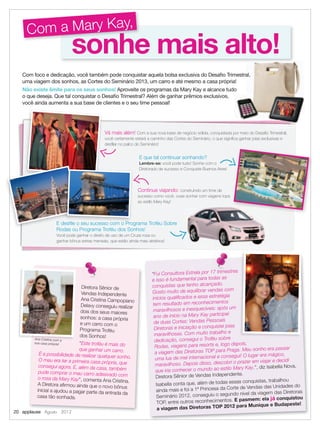 sonhe mais alto!sonhe mais alto!
Com a Mary Kay,
Com foco e dedicação, você também pode conquistar aquela bolsa exclusiva do Desaﬁo Trimestral,
uma viagem dos sonhos, as Cortes do Seminário 2013, um carro e até mesmo a casa própria!
Não existe limite para os seus sonhos! Aproveite os programas da Mary Kay e alcance tudo
o que deseja. Que tal conquistar o Desaﬁo Trimestral? Além de ganhar prêmios exclusivos,
você ainda aumenta a sua base de clientes e o seu time pessoal!
“Fui Consultora Estrela por 17 trimestres
e isso é fundamental para todas as
conquistas que tenho alcançado.
Gosto muito de equilibrar vendas com
inícios qualiﬁcados e essa estratégia
tem resultado em reconhecimentos
maravilhosos e inesquecíveis: após um
ano de início na Mary Kay participei
de duas Cortes: Vendas Pessoais
Diretoras e Iniciação e conquistei joias
maravilhosas. Com muito trabalho e
dedicação, consegui o Troféu sobre
Rodas, viagens para resorts e, logo depois,
a viagem das Diretoras TOP para Praga. Meu sonho era passar
uma lua de mel internacional e consegui! O lugar era mágico,
maravilhoso. Depois disso, descobri o prazer em viajar e decidi
que iria conhecer o mundo ao estilo Mary Kay.”, diz Isabella Nova,
Diretora Sênior de Vendas Independente.
Isabella conta que, além de todas essas conquistas, trabalhou
ainda mais e foi a 1ª Princesa da Corte de Vendas das Unidades do
Seminário 2012, conseguiu o segundo nível da viagem das Diretoras
TOP, entre outros reconhecimentos. E pasmem: ela já conquistou
a viagem das Diretoras TOP 2012 para Munique e Budapeste!
Vá mais além! Com a sua nova base de negócio sólida, conquistada por meio do Desaﬁo Trimestral,
você certamente estará a caminho das Cortes do Seminário, o que signiﬁca ganhar joias exclusivas e
desﬁlar no palco do Seminário!
E que tal continuar sonhando?
Lembre-se: você pode tudo! Sonhe com o
Diretorado de sucesso e Conquiste Buenos Aires!
Continue viajando: construindo um time de
sucesso como você, ouse sonhar com viagens tops
ao estilo Mary Kay!
E desﬁle o seu sucesso com o Programa Troféu Sobre
Rodas ou Programa Troféu dos Sonhos!
Você pode ganhar o direito de uso de um Cruze rosa ou
ganhar bônus extras mensais, que estão ainda mais atrativos!
Diretora Sênior de
Vendas Independente
Ana Cristina Campopiano
Delavy conseguiu realizar
dois dos seus maiores
sonhos: a casa própria
e um carro com o
Programa Troféu
dos Sonhos!
“Este troféu é mais do
que ganhar um carro.
É a possibilidade de realizar qualquer sonho.
O meu era ter a primeira casa própria, que
consegui agora. E, além da casa, também
pude comprar o meu carro adesivado com
o rosa da Mary Kay”, comenta Ana Cristina.
A Diretora aﬁrmou ainda que o novo bônus
inicial a ajudou a pagar parte da entrada da
casa tão sonhada.
Ana Cristina com a
sua casa própria!
Com foco e dedicação, você também pode conquistar aquela bolsa exclusiva do Desaﬁo Trimestral,
E desﬁle o seu sucesso com o Programa Troféu Sobre
Rodas ou Programa Troféu dos Sonhos
E desﬁle o seu sucesso com o Programa Troféu SobreE desﬁle o seu sucesso com o Programa Troféu Sobre
20 applause Agosto 2012
 