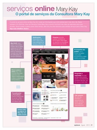 serviços online Mary Kay
O portal de serviços da Consultora Mary Kay
O portal de serviços online da Mary Kay tem todas as informações que você precisa para o seu dia a dia. Basta
acessar o Em Sintonia, clicar em Serviços Online Mary Kay e pronto! Você terá nas mãos as respostas para suas
dúvidas, dicas e passo a passo sobre vários temas, além de uma área exclusiva para solicitar serviços para a Mary Kay.
Veja mais detalhes abaixo:
Fale conosco:
Se você não
encontrar o
que procura no
portal, nos envie
um e-mail que
responderemos!
Perguntas e
respostas: tira suas
dúvidas sobre produto,
carreira, reconhecimento,
processos de troca, uso
da marca e muito mais!
Dicas e passo a
passo: aqui você
encontra dicas para
ajudá-la no seu
negócio independente
e passo a passos de
temas diversos.
Meu Perﬁl: nesta
página você poderá
atualizar alguns dados
cadastrais do Portal,
utilizar sua foto de
perﬁl do Facebook e
consultar seu histórico
de notiﬁcações de
serviços solicitados.
Acompanhe seu
pedido: com o
número do pedido
você poderá
acompanhá-lo e saber
detalhes da entrega.
Procedimentos
e Formulários:
Solicite qualquer tipo
de serviço a Mary
Kay por meio dos
formulários online.
Pesquisa: encontre
qualquer conteúdo de
forma rápida e fácil! Digite
um assunto ou uma palavra
relacionada a sua dúvida.
Notiﬁcações:
Nesta área você
verá o status sobre
suas solicitações de
serviços a Mary Kay.
applause Agosto 2012 21
Acesse todas
as páginas da
Mary Kay nas
mídias sociais.
 