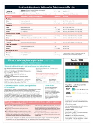 * Horário de Brasília
Agosto / 2012
Localidades distantes das áreas metropolitanas
podem ter seus prazos de entrega acrescidos em
alguns dias.
Atenção: no caso de indisponibilidade de
produtos, que eventualmente estejam em falta em
nosso estoque, o item não será enviado e haverá
um crédito para o próximo pedido.
Dicas e informações importantes para o seu
negócio independente
* Pagamento Bônus
D S T Q Q S S
1 2 3 4
5 6 7* 8 9 10 11
12 13 14 15 16 17 18
19 20 21 22 23 24 25
26 27 28 29 30 31
Atenção para o novo procedimento para recebimento do seu capital de negócios
(Bônus sobre Iniciadas Diretas Ativas)
■ Os valores devidos até R$ 200,00 serão lançados como um crédito no
seu próximo pedido;
■ Todas as ordens de pagamento terão a cobrança de uma tarifa
de R$ 11,25;
■ Caso as informações cadastrais com os dados bancários para a ordem
de pagamento da Consultora/Diretora de Vendas Independente estiverem
incorretas, o valor será lançado como um crédito no Pedido Online.
Para cadastrar seus dados bancários, alterar os dados já cadastrados e
receber valores acima de R$ 200,00 em conta corrente, envie um e-mail
para ﬁnanceiro-br@mkcorp.com informando sua conta corrente ou
poupança completa (nome do banco, agência, conta corrente), seu nome
completo e CPF.A Consultora/Diretora de Vendas Independente precisa
ser a titular da conta informada;
■ Para os casos de ordens de pagamentos que não forem retiradas no
prazo de 60 dias, o valor devido também será lançado como um crédito
no Pedido Online.
Pense que este valor poderá ser utilizado para você reinvestir no seu próprio negócio independente. Mary Kay Ash
sempre dizia que este valor ajudará a compor seu capital para investir no seu próximo pedido.
Os pedidos / cadastros recebidos
nestes dias levarão:
Período
verde Em média 5 dias úteis para entrega.
Período
amarelo Em média 8 dias úteis para entrega.
Depósito identiﬁcado e transferências eletrônicas
Horários de Atendimento da Central de Relacionamento Mary Kay
Central de
Relacionamento
Telefone: 4003-4620 (capitais e regiões metropolitanas)
0800-163113 (demais localidades)
2ª a 6ª feira das 8h às 17h*
E-mail: Em Sintonia >Destaques > Fale Conosco > Envie um e-mail 24h Respostas em até 72 horas úteis
Serviços Telefones e endereços de e-mail Horários Prazos
Pedidos
Online www.marykay.com.br 24h até 17h* do do dia 31/08
Por telefone Central de Relacionamento 2ª a 6ª feira de 8h* do dia 03/08 até 17h* do dia 29/08
Cadastros
Online www.marykay.com.br 24h até 17h* do do dia 31/08
Por e-mail cadastros-br@mkcorp.com 2ª a 6ª feira de 8h* do dia 03/08 até 17h* do dia 29/08
Por fax (11) 4208-3708 2ª a 6ª feira de 8h* do dia 03/08 até 17h* do dia 29/08
Cadastramento de CEP
Por telefone Central de Relacionamento 2ª a 6ª feira de 8h* do dia 01/08 até 17h* do dia 28/08
E-mail Em Sintonia > Destaques > Fale Conosco > Envie um e-mail 24h de 8h* do dia 01/08 até 17h* do dia 29/08
Alteração de Endereço
Por e-mail alteracaodeendereco@mkcorp.com 24h de 8h* do dia 01/08 até 17h* do dia 27/08
Carta de Intenção
Por e-mail queroserdiretora@mkcorp.com 24h até dia 05/08
Por fax (11) 4208-3708 2ª a 6ª feira até dia 05/08
Solicitação de Troca
Por e-mail trocas-br@mkcorp.com 24h Posicionamento em até 72 horas úteis a partir do
recebimento da documentação completaPor fax (11) 4208-3708 2ª a 6ª feira
Acompanhe seu pedido
Acompanhe seu pedido por meio do Em Sintonia >
Destaques > Acompanhe seu pedido.
Troca de Produtos
Conﬁra mais informações no
Em Sintonia > Pedidos > Formulários e Manuais >
Formulário de Reposição.
Tome Nota
Os produtos Máscara Alongadora
Marrom (10-017660), Gel de
Limpeza para o rosto Velocity
(10-001600), Hidratante para o rosto
Velocity (10-001500), Batom Hidratante
com FPS 15 Mango (10-025394),
Amostra do Batom Cremoso Apple
Berry (10-014330) e Amostra Batom
Cremoso Gingerbread (10-014315)
sairão de linha.
Conﬁrmação de dados para pedidos
e cadastros
Desde junho de 2011, adotamos um procedimento de validação de dados aleatórios para os pedidos
e cadastros. Nesta validação eram solicitados alguns documentos para as Consultoras.
Para facilitar o processo, desde março de 2012, passamos somente a validar algumas informações
por meio de ligações. Desta forma, você poderá receber um telefonema da Mary Kay solicitando a
conﬁrmação de alguns dados pessoais seus ou do titular do cartão de crédito utilizado na compra.
Em alguns casos, a iniciadora ou Diretora também poderá ser contatada. Não será requisitado o número
nem o código de segurança do cartão de crédito. Lembramos ainda que o seu pedido será liberado para
faturamento e entrega somente após a conﬁrmação dessas informações. No caso do não conseguirmos
contato, o pedido poderá ser cancelado.
Para depósitos diretamente no caixa do banco:
■ Avisar o atendente que é um depósito identiﬁcado
■ O número de identiﬁcação é o seu NÚMERO DE CONSULTORA
Para transferências eletrônicas:
■ Preencher o campo transferência identiﬁcada ou
nomenclatura similar
■ No campo código de identiﬁcação colocar seu número
de consultora
Seguindo corretamente estes simples passos, as transferências
e depósitos realizados até as 14h00* de qualquer dia útil, o
crédito estará disponível para compras em até 24hs.
Para transações realizadas após às 14h00*, o prazo
é de até 48hs.
* Horário de Brasília
Atenção: transações bancárias diferentes das citadas,
tais como DOC e depósito em caixa eletrônico, não
serão aceitas, pois não temos como identiﬁcá-las.
Nossos dados bancários:
Banco Itaú: Banco Bradesco:
Agência 2000 Agência: 1133-9
Conta Corrente: 18661-5 Conta Corrente: 41000-4
 