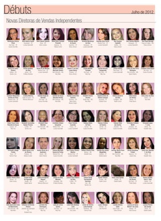 Novas Diretoras de Vendas Independentes
Débuts Julho de 2012
Alessandra Brocca
Phols
São Paulo – SP
Suzana Strumiello
Aline Adorno Guella
Descalvado – SP
Luciana Spirandelli
Aline Daiane Gotardo
Sinop – MT
Greice Joviane
Alline Alves Conrado
Pimentel
Arapiraca – AL
Fabiana Cunha
Amanda Aguiar
de Souza
Guarulhos – SP
Eloisa Johnson
Amanda Mendonça
da Silva
Araraquara – SP
Luciana Spirandelli
Amanda Silva Carnio
Ribeirão Preto – SP
Luciana Spirandelli
Ana Carolina
Capeletti
Goiânia – GO
Eloisa Johnson
Ana Carolina Martins
Araraquara – SP
Luciana Spirandelli
Ana Paula Barzagli
Poços de Caldas – MG
Eloisa Johnson
Ariany de Castro
Oliveira
Goiânia – GO
Sandra Lima
Arione Santana
da Silva
Jaciara – MT
Emiliana Alcântara
Aurea Pin de Moraes
Ribeirão Preto – SP
Luciana Spirandelli
Bárbara Cardoso
Machado Ganem
Belo Horizonte – MG
Nara Melo
Beatriz F. da Silva
Lessa Vianna
Fortaleza – CE
Eloisa Johnson
Camila Mininel
Trindade
São Paulo – SP
Mary Kay
Camila Roncato
Casagrande
São Paulo – SP
Mary Kay
Cheine Pereira
Elias Fausto – SP
Luciana Spirandelli
Cintia da Silva Ferro
Rodrigues
Belo Horizonte – MG
Agnes Roberta
Cristiane Carla Roque
São Paulo – SP
Suzana Strumiello
Cristiane Massoneto
Simões de Paiva
Ribeirão Preto – SP
Luciana Spirandelli
Cristina Moreira
Capão da Canoa – RS
Neimara Bittencourt
Daniela Araújo de
Almeida
São Paulo – SP
Suzana Strumiello
Daniela de Souza
Barcelos Pereira
Belo Horizonte – MG
Nara Melo
Daniele Carine Vital
Sobreira
Remanso – BA
Maria Helena
Moreira Crispim
Danielle Chaves
Ferreira
Teoﬁlo Otoni – MG
Nara Melo
Dayanna Kerly de
Oliveira Campos
Arcoverde – PE
Elizabeth Sena
Debora Simplicio
da Silva
Contagem – MG
Giselle Cosme
Edite Soares
de Oliveira
Palmas – TO
Roseli Barros
Edna Jesus da Silva
Osasco – SP
Nara Melo
Eliane Paula Costa
Resende de Souza
Guarujá – SP
Mary Kay
Elizabeth Guimarães
Bastos Ferreira
Curitiba – PR
Sandra Lima
Elizabeth Rosa
Meireles
Belo Horizonte – MG
Nara Melo
Erothides Urbano
Gonçalves
Ribeirão Preto – SP
Luciana Spirandelli
Evani Teixeira
Guaraldo
Franca – SP
Luciana Spirandelli
Fabiana Vieira
de Pauli
Sumaré – SP
Suzana Strumiello
Fabiane Cristina
do Rosário
Joinville – SC
Sandra Lima
Fabiane Silva
dos Santos
Santarém – PA
Suzana Strumiello
Fernanda Cristiane
Weller
Campinas – SP
Suzana Strumiello
Fernanda Laysa
T. Lima
Recife – PE
Elizabeth Sena
Fernanda Loﬁego
Freitas
Bauru – SP
Karinna Prado
Gisele Samia Lima
de Oliveira
Fortaleza – CE
Barbara Sunden
Heliton Bruno de O.
Apolinario
Claúdio – MG
Agnes Roberta
Heloisa Machado
Soares de Freitas
Ribeirão Pires – SP
Suzana Strumiello
Iara Cristina Oliveira
Martins
Ribeirão Preto – SP
Luciana Spirandelli
Ildilane Oliveira Pinto
Manaus – AM
Elizabeth Sena
Ivanilda dos Santos
Magalhães
Ceilândia – DF
Giselda Gabriel
Jacimari Murta Freire
Machado
Belo Horizonte – MG
Nara Melo
Jerusa Gonçalves
Freitas
Itaperuna – RJ
Josiane Dias
Joana Darc Mendes
C. da Silva
Recife – PE
Elizabeth Sena
Joselice Ribeiro Alves
Barueri – SP
Deise Ferreira
Jucelia Farias
de Figueredo
Aracaju – SE
Giselda Gabriel
Juliana Bringhenti
Wagner
Chapecó – SC
Neimara Bittencourt
Juliana da Silva
Miranda
Divinópolis – MG
Emiliana Alcântara
Juliana Glock Ribeiro
da Silva
Curitiba – PR
Mary Kay
Juliane Gerda
Germendorff
Herchner
Unaí – MG
Sandra Lima
Kareen Silveira
Timóteo – MG
Giselle Cosme
Karla Lessa Dantas
Aracaju – SE
Giselda Gabriel
Karlla Alves
de Oliveira
São Paulo – SP
Thalita Stelato
Kassia Danielly
Vidal E. Silva
Goiânia – GO
Luciana Spirandelli
Kelly Aparecida Costa
do Nascimento
Belo Horizonte – MG
Nara Melo
Kellyane de Almeida
Oliveira
Jaboatão dos Guararapes
PE
Elizabeth Sena
Leonides Vaz
Domingues
Campinas – SP
Mary Kay
Liana de Lemos
Gomes
São Paulo – SP
Mary Kay
Lilian Kelly Barbosa
Lima
Belo Horizonte – MG
Eliza Castro
Liliane de Oliveira
Leide Andrade
Uberlândia – MG
Karinna Prado
Luana Bressan
Imbituba – SC
Leila Palombini
Lucelia Adriana
Satler
Santo Angelo – RS
Eloisa Johnson
Luciana de Sousa
Monte P. da Costa
Marabá – PA
Karla Giovana
Luciara Pereira
dos Santos
Recife – PE
Giselda Gabriel
 