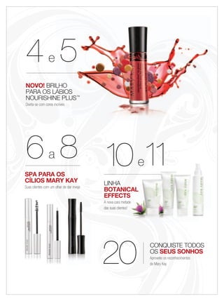 CONQUISTE TODOS
OS SEUS SONHOS
Aproveite os reconhecimentos
da Mary Kay20
4444e 5
NOVO! BRILHO
PARA OS LÁBIOS
NOURISHINE PLUS™
Divirta-se com cores incríveis
LINHA
BOTANICAL
EFFECTS
A nova cara metade
das suas clientes!
10101010101010e11
BOTANICALBOTANICAL
EFFECTS
A nova cara metadeA nova cara metade
101010eee11111111
55
BRILHO
PARA OS LÁBIOSPARA OS LÁBIOS
NOURISHINE PLUSNOURISHINE PLUS™
Divirta-se com cores incríveisDivirta-se com cores incríveisDivirta-se com cores incríveis
SPA PARA OS
CÍLIOS MARY KAY
Suas clientes com um olhar de dar inveja
66a 8
 