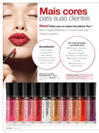 4 applause Agosto 2012
Mais cores
para suas clientes
Novo! Brilho para os Lábios NouriShine Plus™
:
lábios mega-hidratados e 10 cores para suas
clientes ousarem!
Versatilidade
Cada tonalidade
foi especialmente
selecionada por
maquiadores e mulheres
formadoras de opinião
de todo o mundo.
Brilho para os Lábios
NouriShine Plus™, 4,5ml*.
Preço Sugerido: R$ 31,00 (cada)
Pontos: 19
Em cada pincelada,
sua cliente terá:
■ Hidratação instantânea
em seus lábios;
■ Lábios protegidos,
suavizados e condicionados;
■ Ultra brilho e variedade
de cores;
■ Fórmula leve e de
longa duração.
Divulgue o E-card especial dessa linha para
as suas clientes! Acesse: Em Sintonia >
Ferramentas > Suas Ferramentas.
*O volume do produto passou de 7,75ml. para 4,5ml.
 