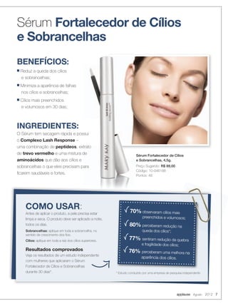 COMO USAR:
Antes de aplicar o produto, a pele precisa estar
limpa e seca. O produto deve ser aplicado a noite,
todos os dias.
Sobrancelhas: aplique em toda a sobrancelha, no
sentido de crescimento dos ﬁos.
Cílios: aplique em toda a raiz dos cílios superiores.
Resultados comprovados
Veja os resultados de um estudo independente
com mulheres que aplicaram o Sérum
Fortalecedor de Cílios e Sobrancelhas
durante 30 dias*.
70% observaram cílios mais
preenchidos e volumosos;
80% perceberam redução na
queda dos cílios*;
77% sentiram redução da quebra
e fragilidade dos cílios;
76% perceberam uma melhora na
aparência dos cílios.
* Estudo conduzido por uma empresa de pesquisa independente
observaram cílios mais
preenchidos e volumosos;
INGREDIENTES:
O Sérum tem secagem rápida e possui
o Complexo Lash Response –
uma combinação de peptídeos, extrato
de trevo vermelho e uma mistura de
aminoácidos que dão aos cílios e
sobrancelhas o que eles precisam para
ﬁcarem saudáveis e fortes.
BENEFÍCIOS:
■ Reduz a queda dos cílios
e sobrancelhas;
■ Minimiza a aparência de falhas
nos cílios e sobrancelhas;
■ Cílios mais preenchidos
e volumosos em 30 dias;
O Sérum tem secagem rápida e possui
, extrato
e uma mistura de
sobrancelhas o que eles precisam para
Sérum Fortalecedor de Cílios
e Sobrancelhas
Sérum Fortalecedor de Cílios
e Sobrancelhas, 4,5g.
Preço Sugerido: R$ 89,00
Código: 10-046188
Pontos: 48
applause Agosto 2012 7
 