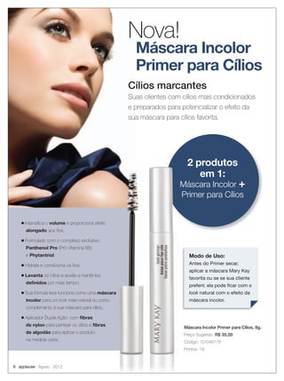 Máscara Incolor
Primer para Cílios
Cílios marcantes
Suas clientes com cílios mais condicionados
e preparados para potencializar o efeito da
sua máscara para cílios favorita.
Nova!
2 produtos
em 1:
Máscara Incolor +
Primer para Cílios
■ Intensiﬁca o volume e proporciona efeito
alongado aos ﬁos;
■ Formulado com o complexo exclusivo
Panthenol Pro (Pró Vitamina B5)
e Phytantriol;
■ Hidrata e condiciona os ﬁos;
■ Levanta os cílios e auxilia a mantê-los
deﬁnidos por mais tempo;
■ Sua fórmula leve funciona como uma máscara
incolor para um look mais natural ou como
complemento à sua máscara para cílios;
■ Aplicador Dupla Ação: com ﬁbras
de nylon para pentear os cílios e ﬁbras
de algodão para aplicar o produto
na medida certa.
Máscara Incolor Primer para Cílios, 8g.
Preço Sugerido: R$ 35,00
Código: 10-046176
Pontos: 19
Modo de Uso:
Antes do Primer secar,
aplicar a máscara Mary Kay
favorita ou se se sua cliente
preferir, ela pode ﬁcar com o
look natural com o efeito da
máscara incolor.
8 applause Agosto 2012
 