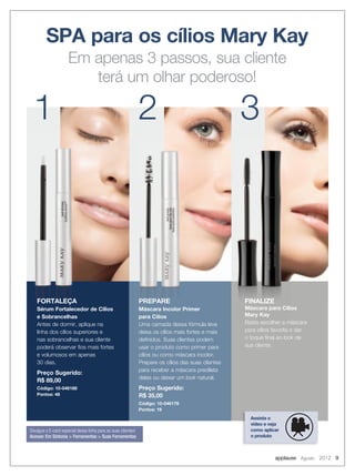 SPA para os cílios Mary Kay
Em apenas 3 passos, sua cliente
terá um olhar poderoso!
FORTALEÇA
Sérum Fortalecedor de Cílios
e Sobrancelhas
Antes de dormir, aplique na
linha dos cílios superiores e
nas sobrancelhas e sua cliente
poderá observar fios mais fortes
e volumosos em apenas
30 dias.
Preço Sugerido:
R$ 89,00
Código: 10-046188
Pontos: 48
PREPARE
Máscara Incolor Primer
para Cílios
Uma camada dessa fórmula leve
deixa os cílios mais fortes e mais
definidos. Suas clientes podem
usar o produto como primer para
cílios ou como máscara incolor.
Prepare os cílios das suas clientes
para receber a máscara predileta
delas ou deixar um look natural.
Preço Sugerido:
R$ 35,00
Código: 10-046176
Pontos: 19
1 2 3
PREPARE
Máscara Incolor Primer
para Cílios
PREPARE
Máscara Incolor Primer
PREPARE
Máscara Incolor Primer
FORTALEÇA
Sérum Fortalecedor de Cílios
e Sobrancelhas
FORTALEÇA
Sérum Fortalecedor de Cílios
FORTALEÇA
Sérum Fortalecedor de Cílios
Assista o
vídeo e veja
como aplicar
o produto
FINALIZE
Máscara para Cílios
Mary Kay
Basta escolher a máscara
para cílios favorita e dar
o toque final ao look de
sua cliente.
Divulgue o E-card especial dessa linha para as suas clientes!
Acesse: Em Sintonia > Ferramentas > Suas Ferramentas
applause Agosto 2012 9
 