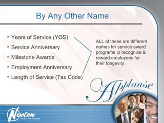 By Any Other Name Years of Service (YOS) Service Anniversary Milestone Awards Employment Anniversary Length of Service (Tax Code) ALL of these are different names for service award programs to recognize & reward employees for their longevity. 