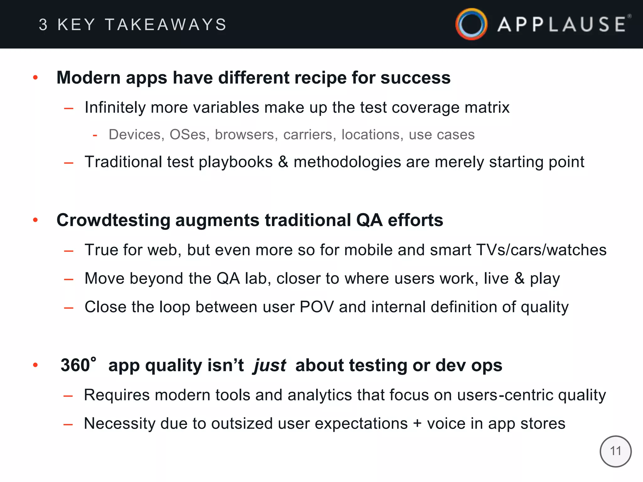 |
• Modern apps have different recipe for success
– Infinitely more variables make up the test coverage matrix
- Devices, OSes, browsers, carriers, locations, use cases
– Traditional test playbooks & methodologies are merely starting point
• Crowdtesting augments traditional QA efforts
– True for web, but even more so for mobile and smart TVs/cars/watches
– Move beyond the QA lab, closer to where users work, live & play
– Close the loop between user POV and internal definition of quality
• 360°app quality isn’t just about testing or dev ops
– Requires modern tools and analytics that focus on users-centric quality
– Necessity due to outsized user expectations + voice in app stores
3 K E Y T A K E A W A Y S
11
 