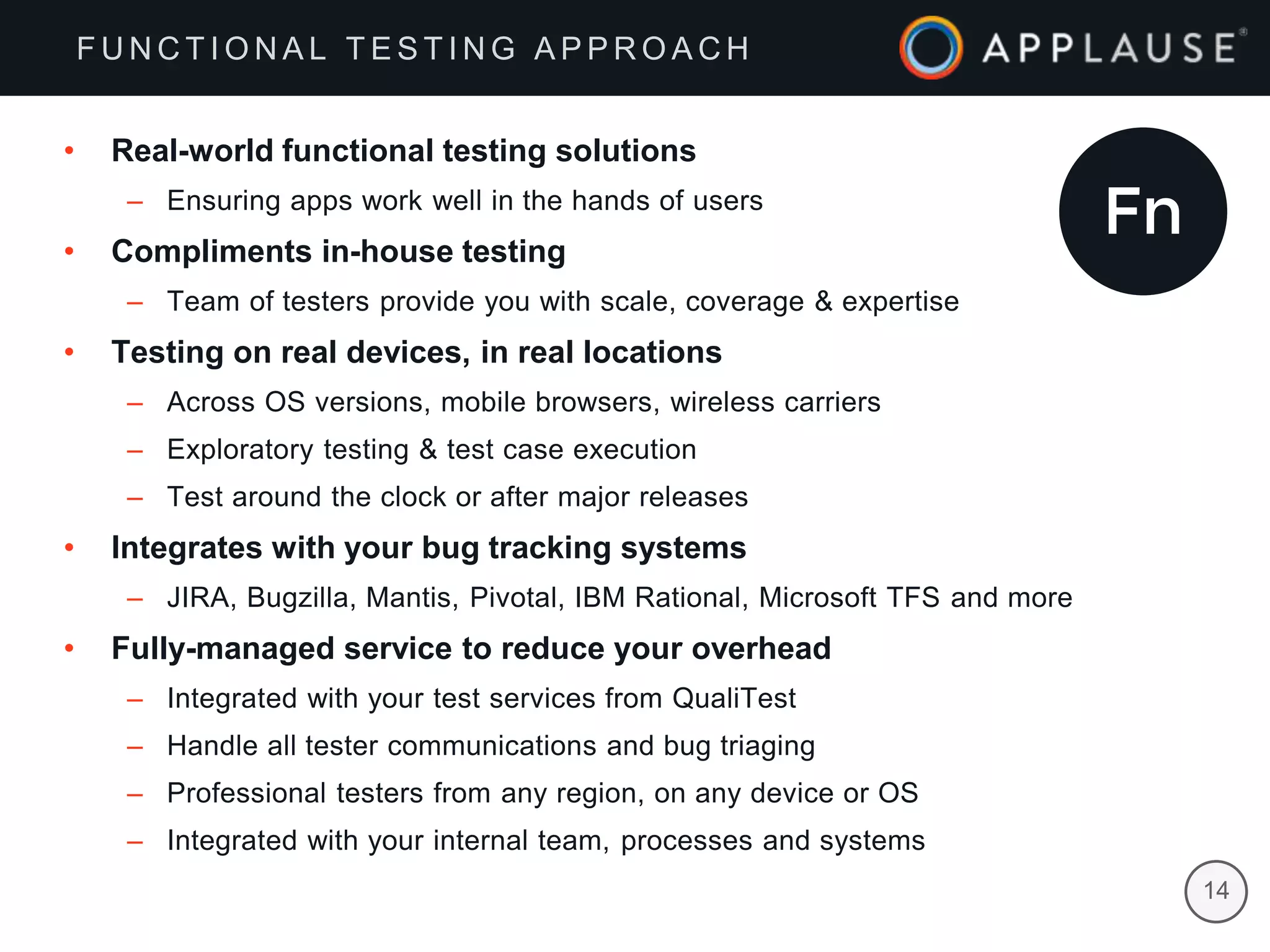 |
• Real-world functional testing solutions
– Ensuring apps work well in the hands of users
• Compliments in-house testing
– Team of testers provide you with scale, coverage & expertise
• Testing on real devices, in real locations
– Across OS versions, mobile browsers, wireless carriers
– Exploratory testing & test case execution
– Test around the clock or after major releases
• Integrates with your bug tracking systems
– JIRA, Bugzilla, Mantis, Pivotal, IBM Rational, Microsoft TFS and more
• Fully-managed service to reduce your overhead
– Integrated with your test services from QualiTest
– Handle all tester communications and bug triaging
– Professional testers from any region, on any device or OS
– Integrated with your internal team, processes and systems
F U N C T I O N A L T E S T I N G A P P R O A C H
14
 