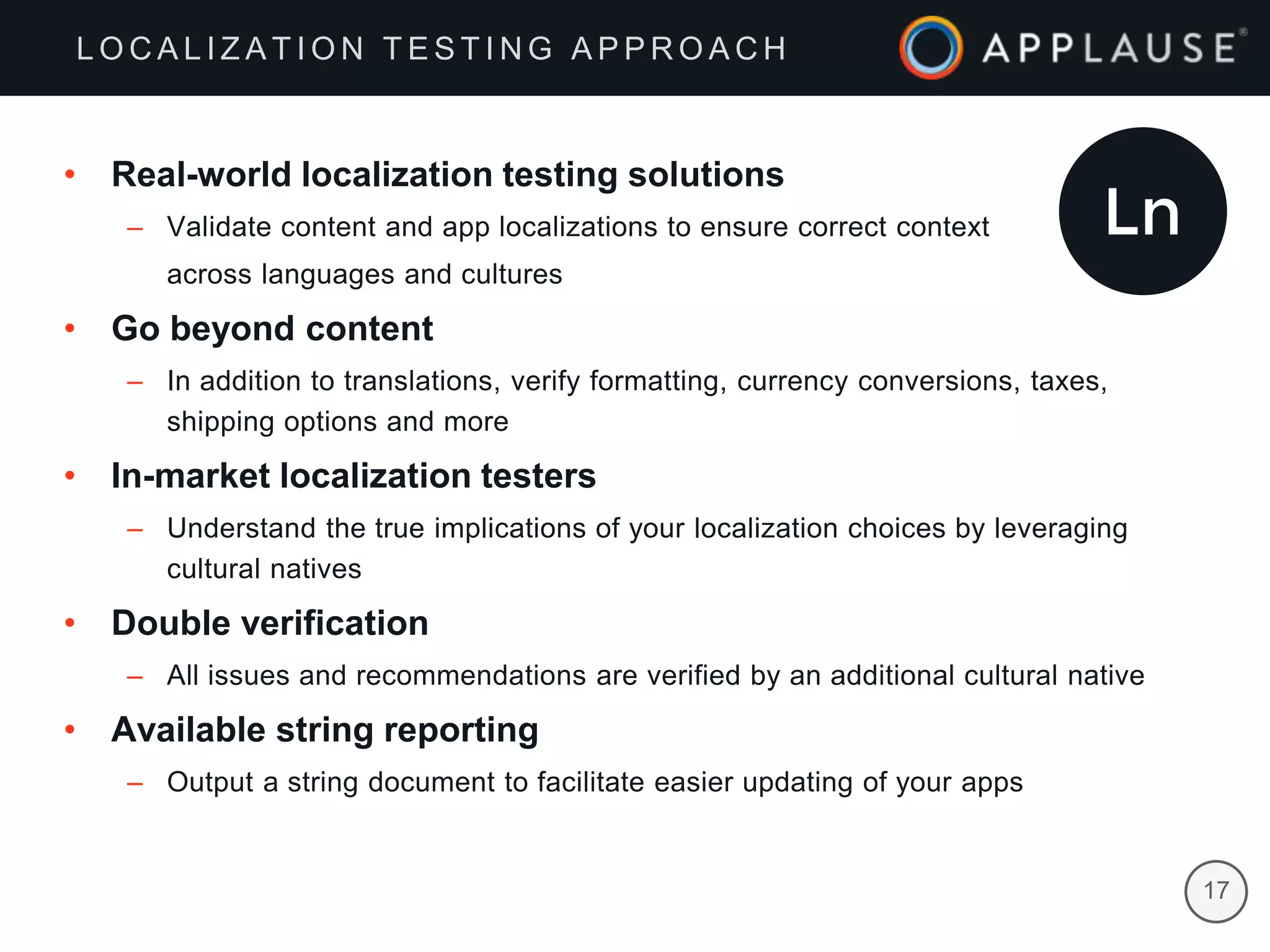 |
• Real-world localization testing solutions
– Validate content and app localizations to ensure correct context
across languages and cultures
• Go beyond content
– In addition to translations, verify formatting, currency conversions, taxes,
shipping options and more
• In-market localization testers
– Understand the true implications of your localization choices by leveraging
cultural natives
• Double verification
– All issues and recommendations are verified by an additional cultural native
• Available string reporting
– Output a string document to facilitate easier updating of your apps
17
L O C A L I Z A T I O N T E S T I N G A P P R O A C H
 