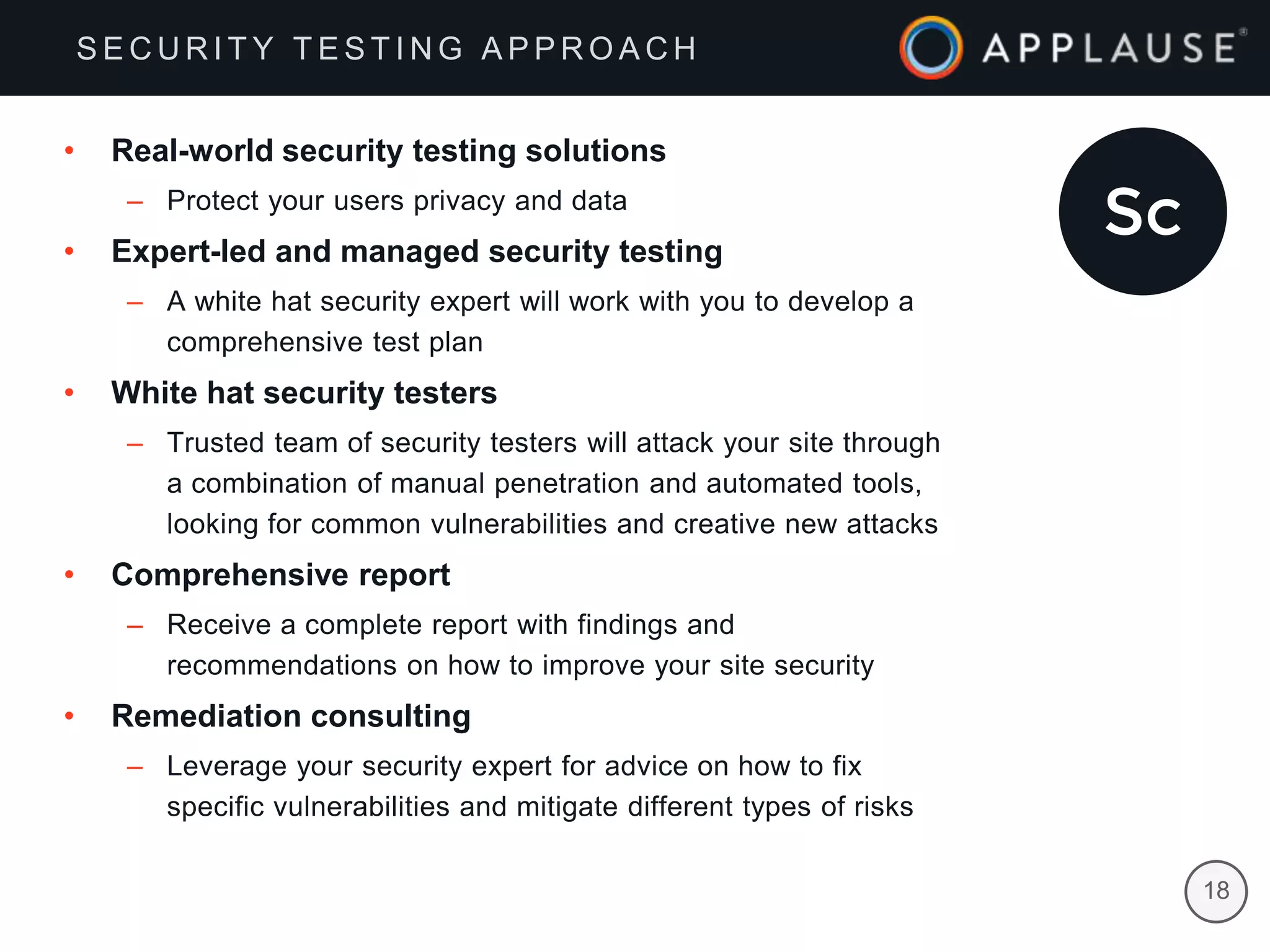 |
• Real-world security testing solutions
– Protect your users privacy and data
• Expert-led and managed security testing
– A white hat security expert will work with you to develop a
comprehensive test plan
• White hat security testers
– Trusted team of security testers will attack your site through
a combination of manual penetration and automated tools,
looking for common vulnerabilities and creative new attacks
• Comprehensive report
– Receive a complete report with findings and
recommendations on how to improve your site security
• Remediation consulting
– Leverage your security expert for advice on how to fix
specific vulnerabilities and mitigate different types of risks
S E C U R I T Y T E S T I N G A P P R O A C H
18
 