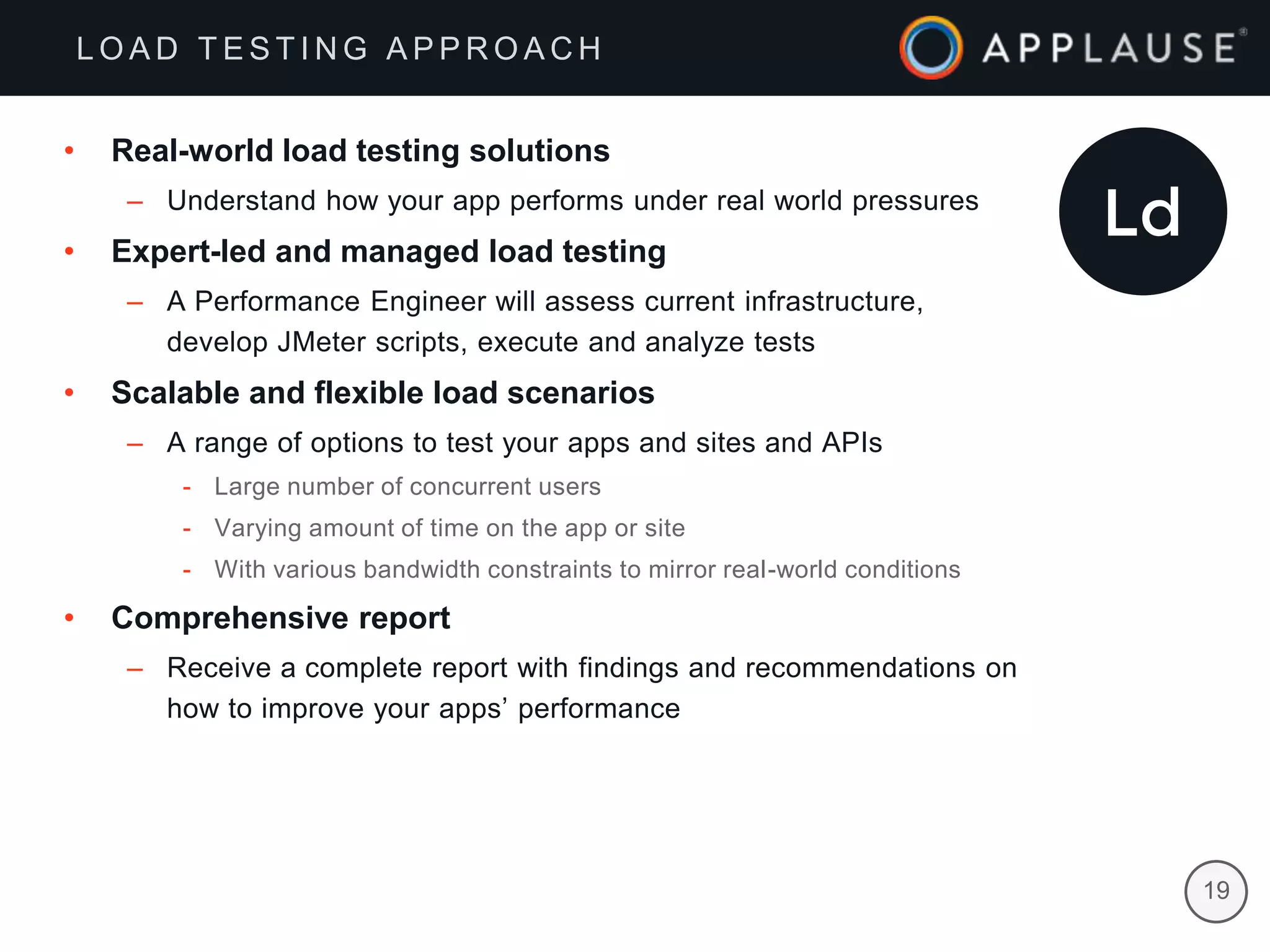 |
• Real-world load testing solutions
– Understand how your app performs under real world pressures
• Expert-led and managed load testing
– A Performance Engineer will assess current infrastructure,
develop JMeter scripts, execute and analyze tests
• Scalable and flexible load scenarios
– A range of options to test your apps and sites and APIs
- Large number of concurrent users
- Varying amount of time on the app or site
- With various bandwidth constraints to mirror real-world conditions
• Comprehensive report
– Receive a complete report with findings and recommendations on
how to improve your apps’ performance
19
L O A D T E S T I N G A P P R O A C H
 