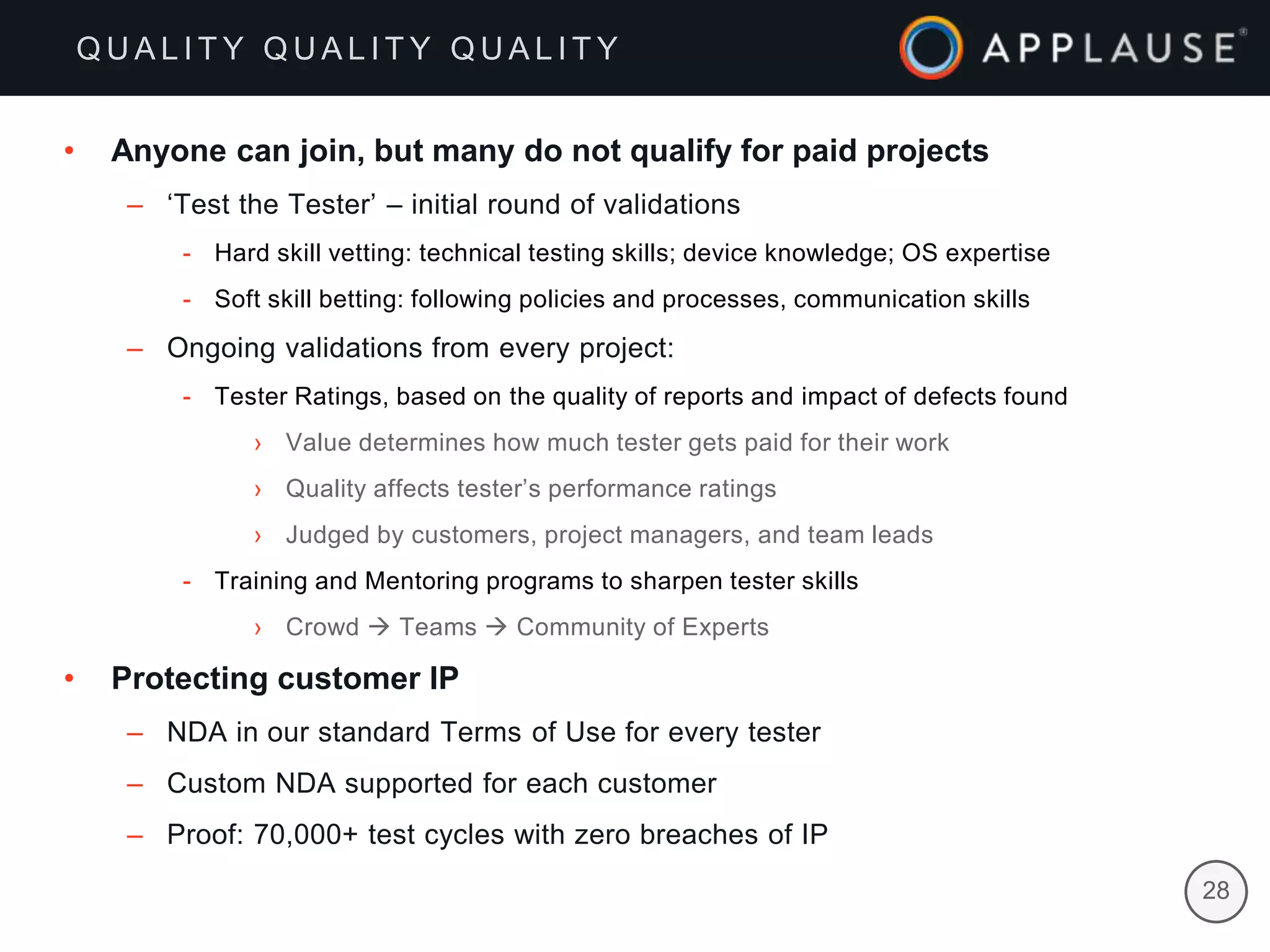 |
• Anyone can join, but many do not qualify for paid projects
– ‘Test the Tester’ – initial round of validations
- Hard skill vetting: technical testing skills; device knowledge; OS expertise
- Soft skill betting: following policies and processes, communication skills
– Ongoing validations from every project:
- Tester Ratings, based on the quality of reports and impact of defects found
› Value determines how much tester gets paid for their work
› Quality affects tester’s performance ratings
› Judged by customers, project managers, and team leads
- Training and Mentoring programs to sharpen tester skills
› Crowd  Teams  Community of Experts
• Protecting customer IP
– NDA in our standard Terms of Use for every tester
– Custom NDA supported for each customer
– Proof: 70,000+ test cycles with zero breaches of IP
Q U A L I T Y Q U A L I T Y Q U A L I T Y
28
 