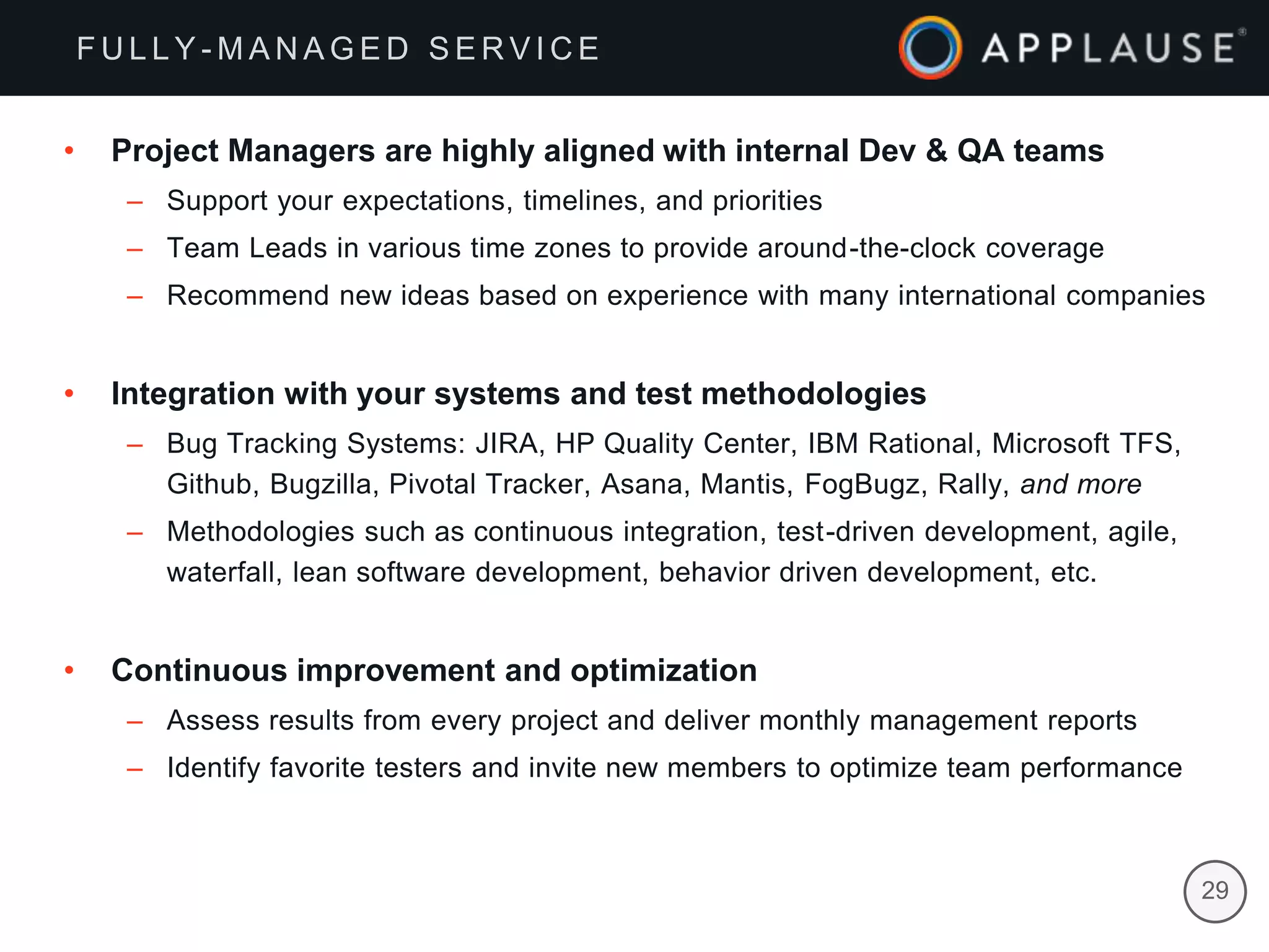 |
• Project Managers are highly aligned with internal Dev & QA teams
– Support your expectations, timelines, and priorities
– Team Leads in various time zones to provide around-the-clock coverage
– Recommend new ideas based on experience with many international companies
• Integration with your systems and test methodologies
– Bug Tracking Systems: JIRA, HP Quality Center, IBM Rational, Microsoft TFS,
Github, Bugzilla, Pivotal Tracker, Asana, Mantis, FogBugz, Rally, and more
– Methodologies such as continuous integration, test-driven development, agile,
waterfall, lean software development, behavior driven development, etc.
• Continuous improvement and optimization
– Assess results from every project and deliver monthly management reports
– Identify favorite testers and invite new members to optimize team performance
F U L L Y - M A N A G E D S E R V I C E
29
 
