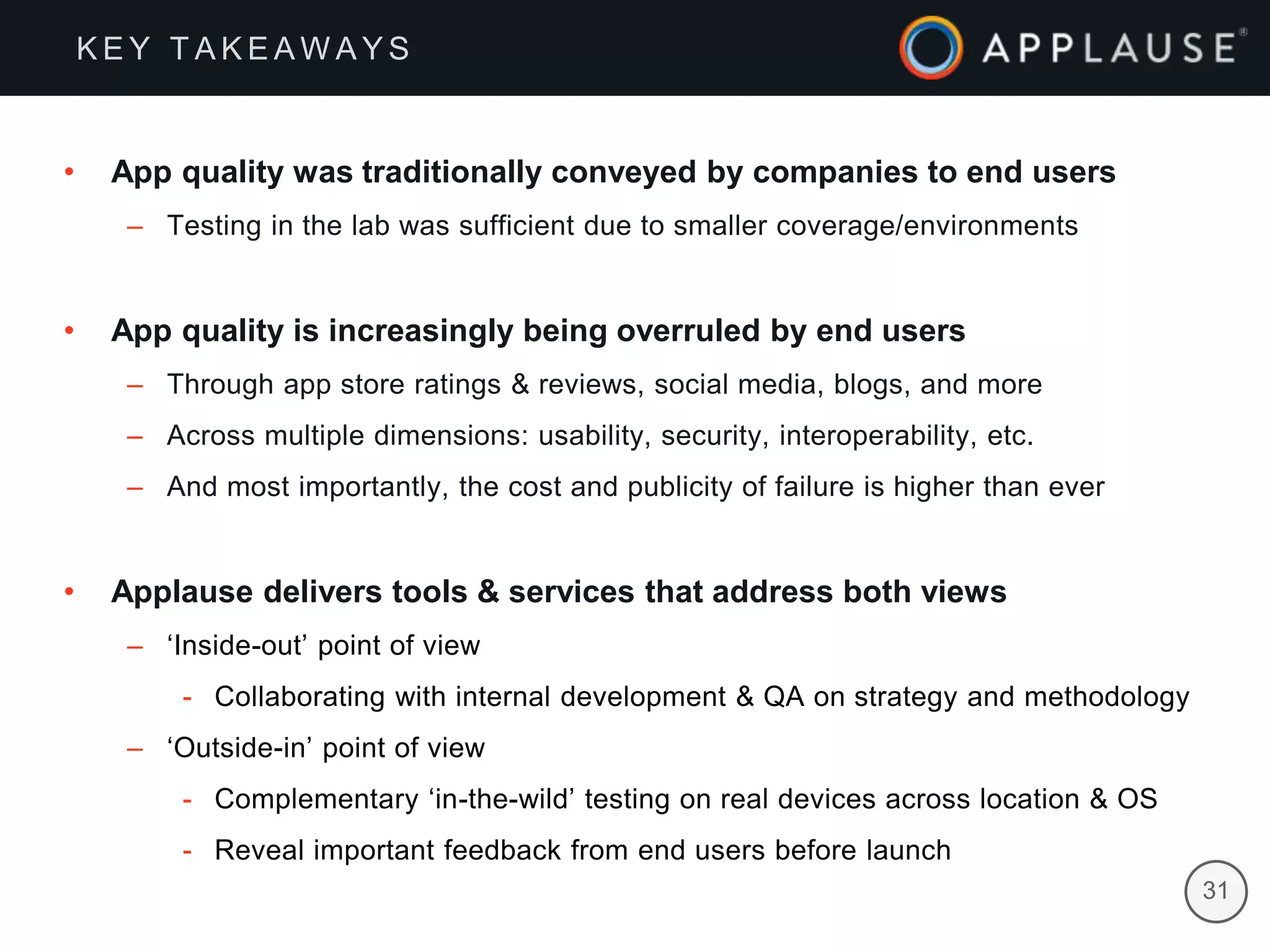 |
• App quality was traditionally conveyed by companies to end users
– Testing in the lab was sufficient due to smaller coverage/environments
• App quality is increasingly being overruled by end users
– Through app store ratings & reviews, social media, blogs, and more
– Across multiple dimensions: usability, security, interoperability, etc.
– And most importantly, the cost and publicity of failure is higher than ever
• Applause delivers tools & services that address both views
– ‘Inside-out’ point of view
- Collaborating with internal development & QA on strategy and methodology
– ‘Outside-in’ point of view
- Complementary ‘in-the-wild’ testing on real devices across location & OS
- Reveal important feedback from end users before launch
31
K E Y T A K E A W A Y S
 