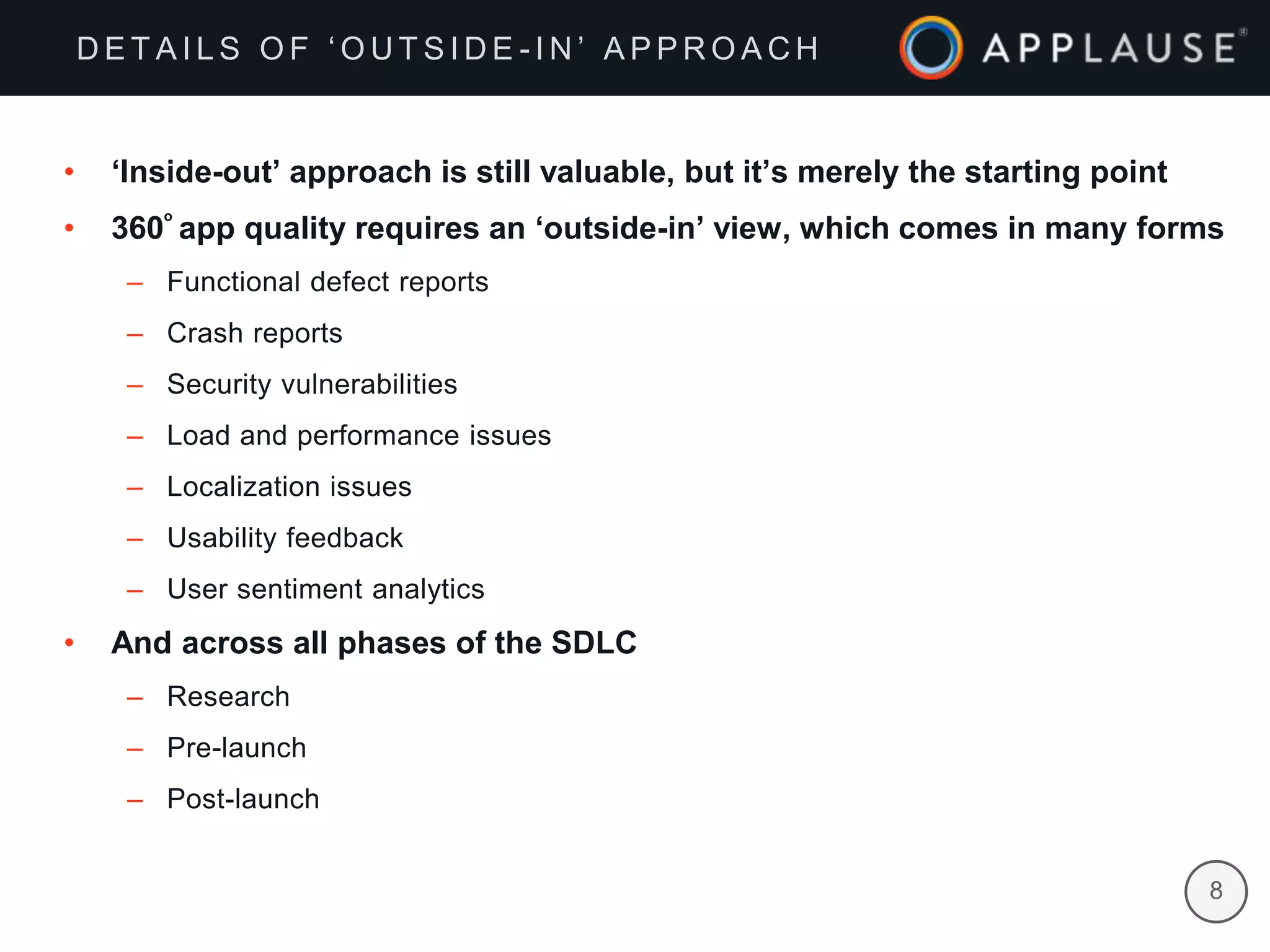 |
• ‘Inside-out’ approach is still valuable, but it’s merely the starting point
• 360
ₒ
app quality requires an ‘outside-in’ view, which comes in many forms
– Functional defect reports
– Crash reports
– Security vulnerabilities
– Load and performance issues
– Localization issues
– Usability feedback
– User sentiment analytics
• And across all phases of the SDLC
– Research
– Pre-launch
– Post-launch
8
D E T A I L S O F ‘ O U T S I D E - I N ’ A P P R O A C H
 