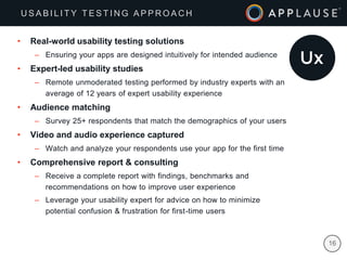 |
• Real-world usability testing solutions
– Ensuring your apps are designed intuitively for intended audience
• Expert-led usability studies
– Remote unmoderated testing performed by industry experts with an
average of 12 years of expert usability experience
• Audience matching
– Survey 25+ respondents that match the demographics of your users
• Video and audio experience captured
– Watch and analyze your respondents use your app for the first time
• Comprehensive report & consulting
– Receive a complete report with findings, benchmarks and
recommendations on how to improve user experience
– Leverage your usability expert for advice on how to minimize
potential confusion & frustration for first-time users
U S A B I L I T Y T E S T I N G A P P R O A C H
16
 