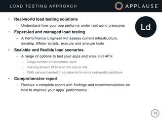 |
• Real-world load testing solutions
– Understand how your app performs under real world pressures
• Expert-led and managed load testing
– A Performance Engineer will assess current infrastructure,
develop JMeter scripts, execute and analyze tests
• Scalable and flexible load scenarios
– A range of options to test your apps and sites and APIs
- Large number of concurrent users
- Varying amount of time on the app or site
- With various bandwidth constraints to mirror real-world conditions
• Comprehensive report
– Receive a complete report with findings and recommendations on
how to improve your apps’ performance
19
L O A D T E S T I N G A P P R O A C H
 