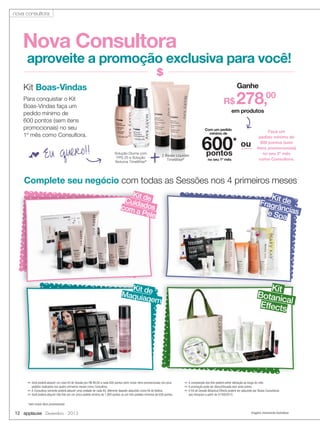 nova consultora

Nova Consultora

aproveite a promoção exclusiva para você!
Ganhe

Kit Boas-Vindas
Para conquistar o Kit
Boas-Vindas faça um
pedido mínimo de
600 pontos (sem itens
promocionais) no seu
1º mês como Consultora.

f Eu

quero!!

R$

278,00

em produtos
Com um pedido
mínimo de

Solução Diurna com
FPS 25 e Solução
Noturna TimeWise®

+

2 Bases Líquidas
TimeWise®

600* ou
pontos
no seu 1º mês

Faça um
pedido mínimo de
900 pontos (sem
itens promocionais)
no seu 2º mês
como Consultora.

Complete seu negócio com todas as Sessões nos 4 primeiros meses
Kit
Cuidade
com dos
a Pel
e

Kit d
Maquia e
gem

✏ Você poderá adquirir um novo Kit de Sessão por R$ 99,00 a cada 600 pontos (sem incluir itens promocionais) nos seus
pedidos realizados nos quatro primeiros meses como Consultora.
✏ A Consultora somente poderá adquirir uma unidade de cada Kit, diferente daquele adquirido como Kit de Beleza.
✏ Você poderá adquirir três Kits em um único pedido mínimo de 1.800 pontos ou em três pedidos mínimos de 600 pontos.

Ki
Fragr t de
ânc
e Spa ias

Kit
Botanic
a
Effects l

✏ A composição dos Kits poderá sofrer alteração ao longo do mês.
✏ A promoção pode ser descontinuada sem aviso prévio.
✏ O Kit de Sessão Botanical Effects poderá ser adquirido por Novas Consultoras
que iniciaram a partir de 01/09/2013.

*sem incluir itens promocionais

12 applause Dezembro 2013

Imagens meramente ilustrativas

 
