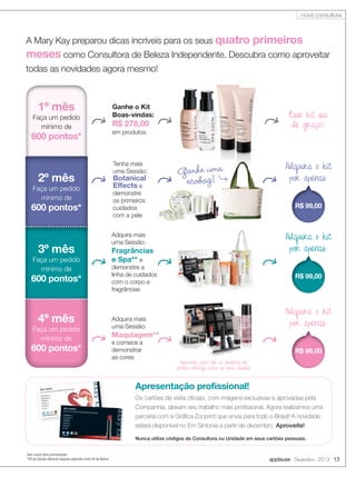 nova consultora

A Mary Kay preparou dicas incríveis para os seus quatro

primeiros

meses como Consultora de Beleza Independente. Descubra como aproveitar
todas as novidades agora mesmo!

1º mês
Faça um pedido
mínimo de

600 pontos*

2º mês
Faça um pedido
mínimo de

600 pontos*

3º mês
Faça um pedido
mínimo de

600 pontos*

4º mês
Faça um pedido
mínimo de

600 pontos*

Ganhe o Kit
Boas-vindas:

Esse kit sai
de graça!

R$ 278,00
em produtos

Tenha mais
uma Sessão:

Botanical
Effects e

Ganhe uma
ecobag!

demonstre
os primeiros
cuidados
com a pele

R$ 99,00

Adquira o kit
por apenas:

Adquira mais
uma Sessão:

Fragrâncias
e Spa** e

demonstre a
linha de cuidados
com o corpo e
fragrâncias

R$ 99,00

Adquira o kit
por apenas:

Adquira mais
uma Sessão:

Maquiagem**
e comece a
demonstrar
as cores

Adquira o kit
por apenas:

R$ 99,00
Aproveite para ter os produtos em
pronta entrega para as suas Sessões!

Apresentação proﬁssional!
Os cartões de visita oﬁciais, com imagens exclusivas e aprovadas pela
Companhia, deixam seu trabalho mais proﬁssional. Agora realizamos uma
parceria com a Gráﬁca Zocprint que envia para todo o Brasil! A novidade
estará disponível no Em Sintonia a partir de dezembro. Aproveite!
Nunca utilize códigos de Consultora ou Unidade em seus cartões pessoais.
*sem incluir itens promocionais
**Kit da Sessão diferente daquele adquirido como Kit de Beleza

applause Dezembro 2013 13

 