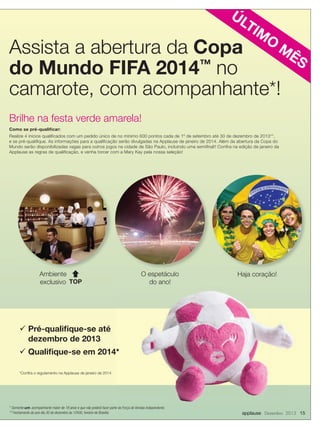 ÚL
TI

M

O

M
Assista a abertura da Copa
ÊS
do Mundo FIFA 2014™ no
camarote, com acompanhante*!
Brilhe na festa verde amarela!
Como se pré-qualiﬁcar:
Realize 4 inícios qualiﬁcados com um pedido único de no mínimo 600 pontos cada de 1º de setembro até 30 de dezembro de 2013**,
e se pré-qualiﬁque. As informações para a qualiﬁcação serão divulgadas na Applause de janeiro de 2014. Além da abertura da Copa do
Mundo serão disponibilizadas vagas para outros jogos na cidade de São Paulo, incluindo uma semiﬁnal!! Conﬁra na edição de janeiro da
Applause as regras de qualiﬁcação, e venha torcer com a Mary Kay pela nossa seleção!

Ambiente 
exclusivo TOP

O espetáculo
do ano!

Haja coração!

 Pré-qualiﬁque-se até
dezembro de 2013
 Qualiﬁque-se em 2014*
*Conﬁra o regulamento na Applause de janeiro de 2014

* Somente um acompanhante maior de 18 anos e que não poderá fazer parte da Força de Vendas Independente.
** Fechamento do ano dia 30 de dezembro às 12h00, horário de Brasília

applause Dezembro 2013 15

 
