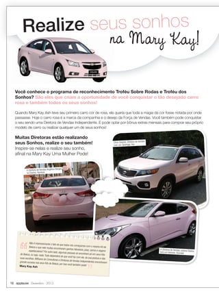 alize seus sonhos
Re
na Mary Kay!
Você conhece o programa de reconhecimento Troféu Sobre Rodas e Troféu dos
Sonhos? São eles que criam a oportunidade de você conquistar o tão desejado carro
rosa e também todos os seus sonhos!
Quando Mary Kay Ash teve seu primeiro carro cor de rosa, ela queria que toda a magia da cor fosse notada por onde
passasse. Hoje o carro rosa é a marca da companhia e o desejo da Força de Vendas. Você também pode conquistar
o seu sendo uma Diretora de Vendas Independente. E pode optar por bônus extras mensais para comprar seu próprio
modelo de carro ou realizar qualquer um de seus sonhos!

Muitas Diretoras estão realizando
seus Sonhos, realize o seu também!
Inspire-se nelas e realize seu sonho,
aﬁnal na Mary Kay Uma Mulher Pode!

Chris Oliveria, Diretora de Vendas
com um Sportage, Kia

es
A Diretora de Vendas Angélica Borg
no Elantra, Hynduai

Não é impressionante o fato
de que todos nós começam
os com o mesmo Kit de
Beleza e que nele muitas enco
ntraram ganhos fabulosos, joias
, carros e viagens
espetaculares? Por outro lado
, algumas pessoas só encontra
m pó em seus Kits
de Beleza, ou seja, nada. Tudo
dependerá do que você faz com
ele, da sua postura e das
suas escolhas. Milhares de Con
sultoras e Diretoras de Vend
as Independentes encontraram
grande sucesso nos seus Kits
de Beleza, por isso você tam
bém pode!
Mary Kay Ash

16 applause Dezembro 2013

A Diretora de Vendas Juliana
Soares
tem um Veloster, Hyundai

 
