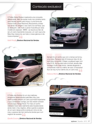 Conteúdo exclusivo!

O Troféu Sobre Rodas é realmente uma conquista
diferenciada. Além de ajudar muito nos contatos tanto
para vendas quanto para inícios, é uma forma de
motivar toda a Área Nacional. Recomendo a todas
que ainda não dirigem o seu Carro Cor de Rosa, que
se dediquem, vale muito a pena! A escolha por esse
modelo em especial - BMW - se resume ao fato de
ser um carro imponente e luxuoso, um carro que uma
Mary Kay merece ter, por todo o nosso glamour e da
nossa empresa!
Helê Pinelli, Diretora Nacional de Vendas
A Diretora Nacional Helê Pinelli,
deixou a sua BMW rosa

Sempre foi um sonho que com o tempo se tornou
uma meta. Pensava nele 24 horas por dia e ﬁz de
tudo para conquistar. Chegar a qualquer lugar com
uma IX 35, da Hyundai rosa é incrível, através dela
consegui muito mais inícios, clientes elogiando e
consumindo mais e o melhor de tudo: é impossível
ﬁcar de mau-humor dentro de um carro rosa.
Fabiana Marin, Diretora Nacional de Vendas

Fabiana Marin, Diretora Nacional
tem um IX35, Hyundai

O Troféu dos Sonhos foi um dos melhores
programas desenvolvidos pela Mary Kay, pois
assim poderia adquirir um carro que fosse impactante
e que combinasse comigo, por isso resolvi comprar
uma Evoque, Range Rover. Foi mais um sonho
realizado! Esse carro realmente está impulsionando
ainda mais o meu negócio, aﬁnal, quando a pessoa
vê um carro desse porte e ainda por cima cor-derosa, a pessoa não tem nenhuma dúvida que é um
negócio de sucesso.

Giselle Cosme, Diretora Nacional
tem uma Range Rover rosa!

Giselle Cosme, Diretora Nacional de Vendas
applause Dezembro 2013 17

 