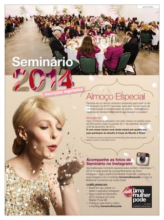 seminário

Seminário
otadas!

s esg
Inscriçõe

Almoço Especial
Participe de um almoço exclusivo preparado para você no dia
16 de janeiro de 2014*! Aproveite, esse será um momento de
confraternização e comemoração de grandes Consultoras e
Diretoras de Vendas Independente que buscam o sucesso!

REQUISITOS
Faça 12 inícios qualiﬁcados com pelo menos um pedido único
de 600 pontos cada no período de 1º de setembro de 2013
a 30 de dezembro de 2013.
E com esses inícios você ainda estará pré-qualiﬁcada
para participar do desaﬁo A Copa do Mundo é Rosa!
*O direito ao almoço especial é instranferível, válido apenas para quem
estiver inscrita no Seminário 2014.

Acompanhe as fotos do
Seminário no Instagram!
Aproveite esse momento especial para conferir o Seminário
2014 na rede social de compartilhamento de fotos
Instagram. Siga o perﬁl Uma Mulher Pode MK, publique as
suas imagens com a hashtag #umamulherpode e curta os
melhores momentos da nossa festa!
COMO BRINCAR:
 Baixe em seu celular ou
tablet o aplicativo Instagram
 Siga o perﬁl do Seminário
2014: busque por Uma
Mulher Pode MK
 Publique suas fotos e utilize
a hashtag #umamulherpode

 