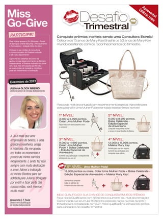 Miss
Go-Give
PARTICIPE!
Para indicar acesse o Em Sintonia > Portal
de Serviços Online Mary Kay >Procedimento
e Formulários > Votação Miss Go-Give.

Desafio

Trimestral

A
Úl pro
tim ve
o ite!
m
ês

Conquiste prêmios incríveis sendo uma Consultora Estrela!
Celebre os 15 anos de Mary Kay Brasil e os 50 anos de Mary Kay
mundo desﬁlando com os reconhecimentos do trimestre.

Coloque o seu código de consultora,
o nome completo da Diretora indicada
e dê o seu depoimento!
Capriche nos detalhes de como ela
ajudou no seu desenvolvimento na Carreira
Independente, a Diretora indicada não pode
ser a sua, mas sim aquela que lhe deu
as boas vindas de coração e contribuiu
para seu treinamento e motivação.

Dezembro de 2013
JULIANA GLOCK RIBEIRO
Diretora Sênior de Vendas Independente

Para cada nível de pontuação um reconhecimento especial. Aproveite para
conquistar o Kit Uma Mulher Pode e ter todos esses prêmios incríveis!

1º NÍVEL:
Fique linda com esse acessório único
e exclusivo!

A Ju é mais que uma
empresária de beleza, é uma
grande conselheira, amiga
e mãezona. Ela me apoiou
em todos os momentos e
passos da minha carreira
independente. E ainda faz isso
sempre com muita dedicação
e amor. Adorei a indicação
da minha Diretora para ser
adotada pela Juliana. Obrigada
por existir e fazer parte das
nossas vidas, você merece
muito mais!
Alexsandra C. F. Tsuda
Diretora em Qualiﬁcação
de Vendas Independente
18 applause Agosto 2011

2º NÍVEL:

3.600 a 5.999 pontos.
Colar Uma Mulher Pode

6.000 a 8.999 pontos.
Bolsa Celebrate Edição Especial
de Aniversário

3º NÍVEL:

4º NÍVEL:

9.000 a 11.999 pontos.
Colar Uma Mulher
Pode + Bolsa Celebrate
- Edição Especial de
Aniversário

12.000 a 17.999 pontos.
Maleta Mary Kay

Conquiste esse prêmio incrível
e arrase em suas Sessões de Beleza.

Perfeita para usar em viagens.
Aumente sua pontuação para
conquistar esse prêmio.

Aumente a sua pontuação e conquiste dois
prêmios de uma vez só!

5º NÍVEL: Uma Mulher Pode!
18.000 pontos ou mais. Colar Uma Mulher Pode + Bolsa Celebrate Edição Especial de Aniversário + Maleta Mary Kay!
Sonhe alto e conquiste
todos os prêmios do
trimestre de uma única vez.

INÍCIO QUALIFICADO: SUA CHANCE DE CONQUISTAR MUITOS PRÊMIOS!
Faça Inícios Qualiﬁcados com 600 pontos e aumente seu nível de premiação!
Cada iniciada que acumular 600 pontos pessoais pagos ou mais durante o
trimestre será considerada como um “início qualiﬁcado” e somará 600 pontos
para a iniciadora no Desaﬁo Trimestral.

 