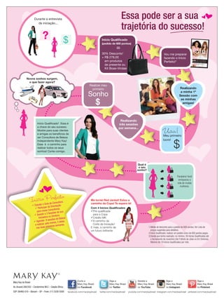 f

Essa pode ser a sua
trajetória do sucesso!

Durante a entrevista
de iniciação...

?

Início Qualiﬁcado
(pedido de 600 pontos)

=

30% Desconto1
+ R$ 278,00
em produtos
de presente ou
Kit Boas-Vindas
Novos sonhos surgem,
o que fazer agora?

Vou me preparar
fazendo o Início
Perfeito!*
©
2013 Mary Kay do Brasil
Somente para uso no Brasil.
Todos os direitos reservados
10/2013

Realizei meu
primeiro

o negócio e produtos

Descubra como transformar
produtos
que todas as mulheres
amam em renda extra!

Realizando
a minha 1º
Sessão com
as minhas
amigas!

Sonho

Realizando
três sessões
por semana...

Início Qualiﬁcado2. Essa é
a chave do seu sucesso.
Mostre para suas clientes
e amigas os benefícios de
ser Consultora de Beleza
Independente Mary Kay!
Esse é o caminho para
realizar todos os seus
sonhos! Conte comigo.

noções básicas sobre

Uau!

Meu primeiro
lucro!

Qual é
o seu
sonho?
Parabéns! Você
enriqueceu a
vida de muitas
mulheres.

*Início Perfeito

ultora;
Guia da Cons
 Estudar o
ntação
cipar da Orie s;
 Parti
Consultora
para novas
de sua
a 3 Sessões
 Assistir
ra;
ra ou Direto
Iniciado
Beleza
sessões de
8
las,
 Agendar
menos, 5 de
lo
as.
e realizar, pe
eiras seman
im
nas duas pr

Mary Kay do Brasil
Av. Aruanã 280/352 – Condomínio WLC – Galpão África
CEP: 06460-010 – Barueri – SP – Fone: (11) 3330-5500

Me tornei Red Jacket! Estou a
caminho da Copa! Te espero lá!
Com 4 Inícios Qualiﬁcados
Pré-qualiﬁcada
para a Copa
Crédito MK
A caminho da
Corte de Iniciação3
E mais, a caminho de
um futuro brilhante

Curta a
Mary Kay Brasil
no Facebook
facebook.com/marykaybrasil

Siga a
Mary Kay Brasil
no Twitter
twitter.com/marykaybrasil

1.Média de desconto para o pedido de 600 pontos. Ver Lista de
preços sugeridos para detalhes.
2.Início Qualiﬁcado: realizar um pedido único de 600 pontos pagos.
3.Desde que tenha realizado, no mínimo, 30 Inícios Qualiﬁcados até
o fechamento de novembro (Ver Folheto de Jóias no Em Sintonia).
Máximo de 19 Inícios Qualiﬁcados por mês.

Assista a
Mary Kay Brasil
no YouTube

Siga a
Mary Kay Brasil
no Instagram

Siga a
Mary Kay Brasil
no Pinterest

youtube.com/marykaybrasil instagram.com/marykaybrasil pinterest.com/marykaybrasil

 