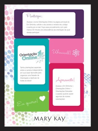 Participe:
Acesse o ícone Orientações Online na página principal do
Em Sintonia, solicite o seu acesso e receba seu código
e senha por e-mail. Faça esse procedimento com pelo
menos 30 minutos de antecedência da orientação da qual
deseja participar!

Orientação

Online

Uhuuull! c

Tenha orientações especiais
sobre a carreira independente
em sua casa! Aproveite para
organizar uma Sessão de
Orientação e desfrutar de
todas as dicas!

Aproveite!
Acesse o Em Sintonia >
Orientações Online >
Orientações Gravadas
e assista quando quiser

uero! a
Eu q

algumas de nossas
orientações!

 