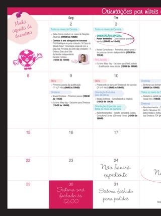 Orientações por níveis níveis d
Orientações por de carr
Minha de
a
agend bro
dezem

Seg

Ter

2

3

Todos os níveis de Carreira

Todos os níveis de Carreira

Saiba Como conduzir os casos de Reações
Adversas (09h00 às 10h00)
Comece o ano abraçada no sucesso
Pré-Qualiﬁque-se para o desaﬁo “A Copa do
Mundo Rosa” Orientação especial com a
Segunda Princesa da corte das Unidades - A
Diretora Executiva Elite
de Vendas independente
Daniele Fontana
(15h00 às 16h00)

WOW!

ORIENTAÇÃO ESPECIAL

Poder Vermelho - Como realizar grandes
vendas (09h00 às 10h00)
Novas Consultoras - Primeiros passos para o
sucesso na carreira independente (10h30 às
11h30)

Red Jackets
Eu Amo Mary Kay - Exclusivo para Red Jackets
- Qualiﬁcando meus inícios (15h00 às 16h00)

9

8
DIQ’s

10
DIQ’s

Primeiros passos da qualiﬁcação
(1º e 2º mês) (9h00 às 10h00)

Diretoras
Novas Diretoras - Próximos passos (10h30
às 11h30)
Eu Amo Mary Kay - Exclusivo para Diretoras
(15h00 às 16h00)

Diretoras

Preparando-se para um Diretorado de sucesso
(3º e 4º mês) (9h00 às 10h00)

Orientação Exclusiva
para Diretoras
Novas Diretoras - Consolidando o negócio
(10h30 às 11h30)

Orientações Especiais para
todos os níveis de Carreira
Reconhecimentos - Desaﬁo Trimestral, Cortes,
Consultora Estrela e Diretora Estrela (15h00 às
16h00)

15

16

23

Todos os níveis de C

Cadastro e pedido pe
nessa hora (10h30 à

Diretoras

Reconhecimentos - C
Certo, Fabulosas 50,
sobre Rodas e Trofeu
das Diretoras TOP (15

17

22

Diretoras que tenham
(09h00 às 10h00)

24

29

30

Sistema será
fechado às
12:00

Não haverá
expediente

Na

31

Sistema fechado
para pedidos

Horá

 