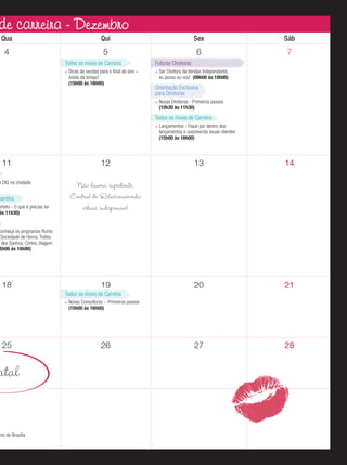 reira - Dezembro
de carreira - Dezembro
Qua

Qui

Sex

Sáb

4

5

6

7

Todos os níveis de Carreira
Dicas de vendas para o ﬁnal do ano –
Ainda dá tempo!
(15h00 às 16h00)

Futuras Diretoras
Ser Diretora de Vendas Independente,
eu posso eu vou! (09h00 às 10h00)

Orientação Exclusiva
para Diretoras
Novas Diretoras - Primeiros passos
(10h30 às 11h30)

Todos os níveis de Carreira
Lançamentos - Fique por dentro dos
lançamentos e surpreenda seuas clientes
(15h00 às 16h00)

11

m DIQ na Unidade

Carreira

erfeito - O que é preciso ter
às 11h30)

12

13

14

20

21

27

28

Não haverá expediente,
Central de Relacionamento
estará indisponível

Conheça os programas Rumo
Sociedade de Honra, Troféu
u dos Sonhos, Cortes, Viagem
5h00 às 16h00)

18

19
Todos os níveis de Carreira
Novas Consultoras - Primeiros passos
(15h00 às 16h00)

25

atal

ário de Brasília

26

 