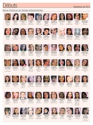 Débuts

Novembro de 2013

Novas Diretoras de Vendas Independentes

Adriana Silva
Barbagallo
Manaus - AM
Claudia Leme
Tomaroli

Aldeci Eva dos
Santos
Aracaju - SE
Fabiana Cunha

Alessandra Padilha
Prado
Serra Azul - SP
Luciana Spirandelli

Amanda Flinco
da Silva
São Paulo - SP
Emiliana Alcântara

Ana Acacia de
Santana
Salvador - BA
Fabiana Cunha

Ana Carolina
Zambonato
Moraes
Londrina - PR
Sandra Lima

Ana Cristina
Magalhães Lima
Juiz de Fora - MG
Deise Ferreira

Ana Luisa Barbosa
São José do Rio
Preto - SP
Eliza Castro

Ana Paula Bispo
Neves
Lajeado - RS
Neimara Bittencourt

Ana Paula de
Oliveira
Guarapuava - PR
Nara Melo

Ana Paula Teixeira
Peixoto da Silva
Mauá - SP
Cintia Marjurye

Andrea Costa
dos Santos
Niterói - RJ
Eliza Castro

Andreia Marcal
Bispo
Belo Horizonte - MG
Agnes Roberta

Angela Cristina
Silva Sartori
Ribeirão Pires - SP
Deise Ferreira

Anna Karolina de
Souza Dias Alves
Ilhéus - BA
Inara Velho

Anna Paula
Romancini Soares
Guarapuava - PR
Dagny Keller

Antonio da
Conceição Rocha
São Luís - MA
Elizabeth Sena

Beatriz Scott
Pisetti Cerutti
Maringá - PR
Shelly Gladstein

Camila Capella
Encantado - RS
Neimara Bittencourt

Camila Cruz de
Oliveira da Rocha
Erechim - RS
Neimara Bittencourt

Camila Figueiredo
Agostinho
Gravataí - RS
Neimara Bittencourt

Carmelina Olivia
Monteiro
Belo Horizonte - MG
Helê Pinelli

Carole Cavalcante
da Conceição
Salvador - BA
Fabiana Cunha

Caroline Alves de
Oliveira Diniz
Telemaco Borba - PR
Greice Joviane

Celia Pereira
de Sena
Brazlândia - DF
Monica Tartari

Cintia Regina
Zamboni
São Paulo - SP
Marcia Ovalle

Claudia Aparecida
Barbosa da Costa
São Bento do
Sapucai - SP
Go-Give

Claudia de Brito
Panazzolo
Porto Alegre - RS
Rose Aguiar

Claudia Silva da
Costa Theodoro
Lago Sul - DF
Emiliana Alcântara

Cleunes Maria
Lavratti
Várzea Grande - MT
Josiane Dias

Cristiane Aleixo
Pinto
Belém - PA
Sheyla Mourao

Cristiane Peixoto
da Silva
Goiânia - GO
Sandra Lima

Cristina Carla
Barbosa S. Oliveira
Goiânia - GO
Eloisa Johnson

Dailam Josy Rosa
M. dos Santos
Pindamonhangaba
- SP
Andrea Fernandes

Danielle Ferreira
Lopes Moreno
São Gonçalo - RJ
Eliza Castro

Danubia Couto
Lins
Candangolândia - DF
Sandra Lima

Dayane Novais
Santana
Vitória da
Conquista - BA
Eloisa Johnson

Elenice Maria da
Silva
Jaboatão dos
Guararapes - PE
Ana Sena

Emanuelle Oliveira
Silva
Salvador - BA
Fabiana Cunha

Emanuelli
Tomazelli Brunetti
Colatina - ES
Monica Tartari

Erica de Cassia
Fabiana Napolitano Fabiana Rodrigues
Torres Dedubiani
Amariz
São Carlos - SP
Maringá - PR
Petrolina - PE
Karinna Prado
Karla Giovana Moreira
Eloisa Johnson

Francinilda Lopes
Ramos
Chapecó - SC
Isanne Rosa

Francislucia
Macedo Teixeira
Fortaleza - CE
Go-Give

Geane Marcia de
Miranda
São Miguel do
Oeste - SC
Sandra Lima

Giana Campos
Galimberti
Viamão - RS
Neimara Bittencourt

Giselle Aparecida
Flores de Andrade
Carangola - MG
Rosangela Alcântara

Graziella Almeida
Vianna Xavier
Recife - PE
Monica Tartari

Greice Ferrari
Florianópolis - SC
Go-Give

Haliny Cristina
Silva Santos
Recife - PE
Go-Give

Isabela Leon
Palhari Laurenti
Maringá - PR
Thalita Stelato

Ivana Leal de
Oliveira
Teresina - PI
Elizabeth Sena

Janaina Brito
da Silva
Salvador - BA
Fabiana Cunha

Janisse dos
Santos
São Francisco de
Conde - BA
Fabiana Cunha

Jersyka Fernanda
Vieira Regis
Fortaleza - CE
Elizabeth Sena

João Paulo Santos
Vila Velha - ES
Claudia Leme
Tomaroli

Joseane Soares
do Rosario
Carapicuíba - SP
Suzana Strumiello

Joseline Santos
Serra
Viana - MA
Elizabeth Sena

Juliana Flavia
Gois Oliveira
Uberaba - MG
Eliza Castro

Jussara de Moraes
Francisco
Mogi das Cruzes - SP
Isabella Costa Nova

Kallyana Macedo
Feitosa
Candeias - BA
Fabiana Cunha

Karen Lima
Piasentim
São Paulo - SP
Anita Garrett-Roe

Karla Evelyn B.
de A. Moraes
Aparecida de
Goiânia - GO
Maria Helena
Moreira Crispim

Karlla Silva Vieira
Guanambi - BA
Deise Ferreira

Keila C. Andrade
Itauna - MG
Helê Pinelli

Kelly Milena Silva
Marques Augusto
Franca - SP
Lorenza Lacerda

Laiza Karla Silva
Tavares Freitas
Vitória da
Conquista - BA
Lorenza Lacerda

Leila Jovencio
Pereira
Sombrio - SC
Leila Palombini

Leticia de Jesus
Santos
Coaraci - BA
Rosangela Alcântara

Leticia Foscarini
Hoffmann
Caxias do Sul - RS
Rose Aguiar

Leticia Francisca
Cabral
Porto Velho - RO
Emiliana Alcântara

Lilian Silveira
Tavares
Santos - SP
Deise Ferreira

Linara Marla
Oliveira dos Santos
Farias
Sobral - CE
Go-Give

Luana Gonçalves
da Silva Anjos
Caruaru - PE
Giselle Cosme

Flavia Christiane B.
R. Manzatti
João Pessoa - PB
Maria Helena Moreira
Crispim

Lucelaine
Gonçalves de
Souza Soares
São José da Bela
Vista - SP
Lorenza Lacerda

 