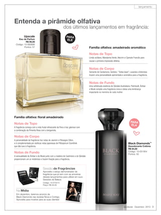 lançamento

Entenda a pirâmide olfativa

dos últimos lançamentos em fragrância:

Upscale

PARA
ELE

Eau de Parfum
R$ 99,00
Código: 10-060686
Pontos: 57

g

Família olfativa: amadeirado aromático

Notas de Topo
Limão siciliano, Mandarina Verde, Alecrim e Cipreste Francês para
causar a primeira impressão olfativa.

Notas de Corpo
Semente de Cardamono, Gerânio, “Tonka bean”, Lavanda e Artemísia:
“
trazem uma personalidade apimentada e aromática para a fragrância.

Notas de Fundo
Uma soﬁsticada essência de Sândalo Australiano, Patchoulli, Âmbar
e Musk compõe uma fragrância única e deixa uma lembrança
impactante na memória de cada mulher.

Família olfativa: ﬂoral amadeirado

Notas de Topo
A fragrância começa com a nota frutal refrescante da Pera e traz glamour com
a combinação da Pimenta Rosa com a bergamota.

Notas de Corpo
A personalidade da fragrância traz notas de Jasmim e Pêssegos Cliton,
e é complementada por exóticas notas japonesas de Pittosporum Scenttrek
que dão luxo à fragrância.

Notas de Fundo
A sensualidade do Âmbar e do Musk junto com a madeira de Cashmere e do Sândalo
proporcionam um ar misterioso e trazem ﬁxação para a fragrância.

PARA
ELA

g

Black Diamonds™
Desodorante Colônia
R$ 84,00
Código: 10-051954
Pontos: 50

Sessão de Fragrâncias
Aproveite o estojo demonstrador de
fragrância que já vem com as amostras
desses lançamentos para utilizar em suas
Sessões de Beleza.
Código: 10-075414
Preço: R$ 30,00

Na Mídia
Em dezembro, teremos anúncio de
Black Diamonds nas revistas Nova e Contigo.
Aproveite para mostrar para as suas clientes!

applause Dezembro 2013 3

 