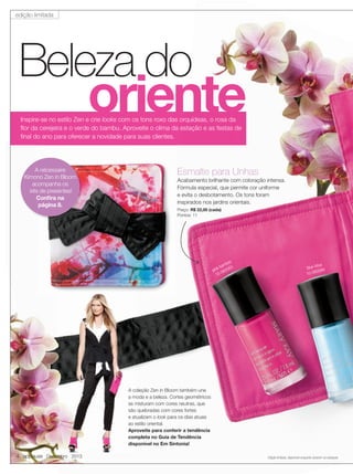 edição limitada

Beleza do

oriente

Inspire-se no estilo Zen e crie looks com os tons roxo das orquídeas, o rosa da
ﬂor da cerejeira e o verde do bambu. Aproveite o clima da estação e as festas de
ﬁnal do ano para oferecer a novidade para suas clientes.

A nècessaire
Kimono Zen in Bloom
acompanha os
kits de presentes!
Conﬁra na
página 8.

Esmalte para Unhas

Acabamento brilhante com coloração intensa.
Fórmula especial, que permite cor uniforme
e evita o desbotamento. Os tons foram
inspirados nos jardins orientais.
Preço: R$ 22,00 (cada)
Pontos: 11

boo
bam 3
pink 06058
10-

tus
blue lo 84
5
0-060
1

A coleção Zen in Bloom também une
a moda e a beleza. Cortes geométricos
se misturam com cores neutras, que
são quebradas com cores fortes
e atualizam o look para os dias atuais
ao estilo oriental.
Aproveite para conferir a tendência
completa no Guia de Tendência
disponível no Em Sintonia!

4 applause Dezembro 2013

Edição limitada, disponível enquanto durarem os estoques.

 