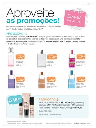 promoção

Aproveite

as promoções!

Especial

fim de ano!

Os descontos do mês aumentam o seu lucro. Ofertas válidas
de 1º de dezembro até 30 de dezembro*!

PROMOÇÃO 1:

Faça um pedido mínimo de R$ 1.410,00 (preço sugerido), sem incluir os itens promocionais, e além
de obter 35% de desconto** no valor do pedido,você pode adquirir uma das fragrâncias Pink
Diamonds, True Original e as Águas de Colônia (Forever Orchid, Warm Amber, Simply Cotton
e Exotic Passionfruit) com desconto.

De:

R$ 99,00

Por: R$

De:

84,

00

Por: R$

Pink Diamonds
Eau de Parfum
Código: 10-077818
Pontos: 59

De:

De:

53,

00

6,99
R$ 1

R$ 63,00

Por: R$

Forever Orchid™
Água de Colônia
Código: 10-077823
Pontos: 32

Por:

109,

00

True Original
Cologne Spray
Código: 10-077821
Pontos: 60

R$ 63,00

Por: R$

R$ 115,00

53,

00

Warm Amber™,
Água de Colônia
Código: 10-077826
Pontos: 32

De:

R$ 63,00

Por: R$

53,00

Exotic Passionfruit™,
Água de Colônia
Código: 10-077825
Pontos: 32

De:

R$ 63,00

Por: R$

53,00

Simply Cotton™,
Água de Colônia
Código: 10-077824
Pontos: 32

PROMOÇÃO 2:

Faça um pedido mínimo de R$ 2.460,00 (preço sugerido)
e compre o Mini Kit Microdermoabrasão + Mini Complexo
Facial Noturno TimeWise® (Mista/Oleosa) por R$ 16,99
Código: 10-044633
Item de Seção 2, revenda proibida

* Horário de fechamento às 12h00 de Brasília.
** É necessário alcançar os 35% e somente depois incluir o itens dessa promoção.

Todas as promoções são válidas até durarem os estoques.

applause Dezembro 2013 7

 
