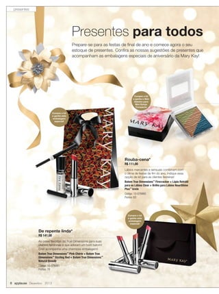 presentes

Presentes para todos
Prepare-se para as festas de ﬁnal de ano e comece agora o seu
estoque de presentes. Conﬁra as nossas sugestões de presentes que
acompanham as embalagens especiais de aniversário da Mary Kay!

Compre o kit
e ganhe o Skin
Adesivo para
Mini Estojo
Compacto
Compre o kit
e ganhe esta
embalagem
especial!

Rouba-cena*
R$ 111,00

Lábios marcantes e sensuais combinam com
o clima de festas de ﬁm do ano, indique essa
opção de kit para as clientes festeiras!
Batom True Dimensions™ Firecracker + Lápis Retrátil
para os Lábios Clear + Brilho para Lábios NouriShine
Plus™ Icicle
Código: 10-076860
Pontos: 63

Compre o kit
e ganhe esta
embalagem
especial!

De repente linda*
R$ 141,00

As cores favoritas do True Dimensions para suas
clientes femininas e que adoram um bom batom!
O kit acompanha uma charmosa embalagem!
Batom True Dimensions™ Pink Chérie + Batom True
Dimensions™ Sizzling Red + Batom True Dimensions™
Natural Beauté
Código: 10-076861
Pontos: 78

8 applause Dezembro 2013

 