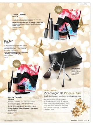 presentes
Compre o
kit e ganhe
a nècessaire
Kimono

Jardim Oriental*
R$ 118,00

Um conjunto de produtos ideais para mulheres que
gostam de cores alegres e divertidas.
Esmalte Para Unhas Blue Lotus Zen in Bloom + Brilho Labial
Chai Latte Zen in Bloom + Máscara Para Cílios Lash Love
à Prova D’Água
Código: 10-076863
Pontos: 59

Olhar Zen*
R$ 100,00

Os olhos deixam o look marcante, ofereça
a novidade para as clientes mais vaidosas.
Aproveite para divulgar o Skin Adesivo e
personalizar o Mini Estojo!
Trio de Sombras Garden Sky Zen in Bloom (reﬁl)
+ Mini Estojo Compacto Mary Kay
Código: 10-076864
Ponto: 57

Compre o
kit e ganhe
a nècessaire
Kimono

Mini Coleção de
Pincéis Glam
Código: 10-067480
Preço: R$ 65,00
Pontos: 33

EDIÇÃO LIMITADA!*

Mini coleção de Pincéis Glam
Flor de Cerejeira*
R$ 100,00

Feminino e romântico, o kit com a nova coleção
limitada Zen In Bloom é ideal para as clientes
jovens e descontraídas.
Esmalte Para as Unhas Ginseng Blossom Zen in Bloom
+ Brilho Labial Pink Pagoda Zen in Bloom + Lápis Retrátil
para Olhos Black

Uma linda nècessaire com 4 mini pincéis glamourosos
São quatro mini pincéis (pincel para
sombra, pincel com ponta de esponja,
pincel para os lábios e pincel para blush)
em uma prática nècessaire. Ideal para
levar na bolsa e reaplicar a maquiagem
a qualquer hora.

Código: 10-076862
Pontos: 52

* Disponível enquanto durarem os estoques.

applause Dezembro 2013 9

 