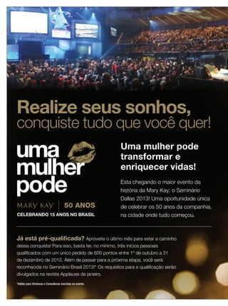 20 applause Outubro 201220 applause Outubro 2012
Realize seus sonhos,
conquiste tudo que você quer!
Uma mulher pode
transformar e
enriquecer vidas!
Esta chegando o maior evento da
história da Mary Kay: o Seminário
Dallas 2013! Uma oportunidade única
de celebrar os 50 anos da companhia,
na cidade onde tudo começou.
Já está pré-qualiﬁcada? Aproveite o último mês para estar a caminho
dessa conquista! Para isso, basta ter, no mínimo, três inícios pessoais
qualiﬁcados com um único pedido de 600 pontos entre 1º de outubro a 31
de dezembro de 2012. Além de passar para a próxima etapa, você será
reconhecida no Seminário Brasil 2013!* Os requisitos para a qualiﬁcação serão
divulgados na revista Applause de janeiro.
*Válido para Diretoras e Consultoras inscritas no evento.
 