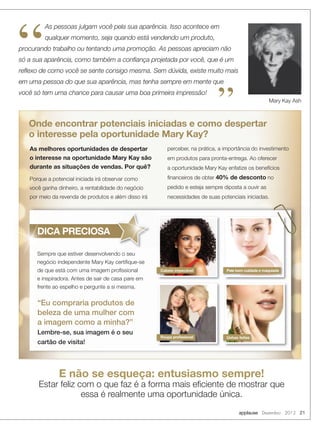 applause Dezembro 2012 21
As pessoas julgam você pela sua aparência. Isso acontece em
qualquer momento, seja quando está vendendo um produto,
procurando trabalho ou tentando uma promoção. As pessoas apreciam não
só a sua aparência, como também a conﬁança projetada por você, que é um
reﬂexo de como você se sente consigo mesma. Sem dúvida, existe muito mais
em uma pessoa do que sua aparência, mas tenha sempre em mente que
você só tem uma chance para causar uma boa primeira impressão!
Mary Kay Ash
”
“
As melhores oportunidades de despertar
o interesse na oportunidade Mary Kay são
durante as situações de vendas. Por quê?
Porque a potencial iniciada irá observar como
você ganha dinheiro, a rentabilidade do negócio
por meio da revenda de produtos e além disso irá
perceber, na prática, a importância do investimento
em produtos para pronta-entrega. Ao oferecer
a oportunidade Mary Kay enfatize os benefícios
ﬁnanceiros de obter 40% de desconto no
pedido e esteja sempre diposta a ouvir as
necessidades de suas potenciais iniciadas.
Onde encontrar potenciais iniciadas e como despertar
o interesse pela oportunidade Mary Kay?
Sempre que estiver desenvolvendo o seu
negócio independente Mary Kay certiﬁque-se
de que está com uma imagem proﬁssional
e inspiradora. Antes de sair de casa pare em
frente ao espelho e pergunte a si mesma.
“Eu compraria produtos de
beleza de uma mulher com
a imagem como a minha?”
Lembre-se, sua imagem é o seu
cartão de visita!
Cabelo impecável
Unhas feitas
DICA PRECIOSA
Sempre que estiver desenvolvendo o seu
DICA PRECIOSA
Roupa proﬁssional
E não se esqueça: entusiasmo sempre!
Estar feliz com o que faz é a forma mais eﬁciente de mostrar que
essa é realmente uma oportunidade única.
Pele bem cuidada e maquiada
 