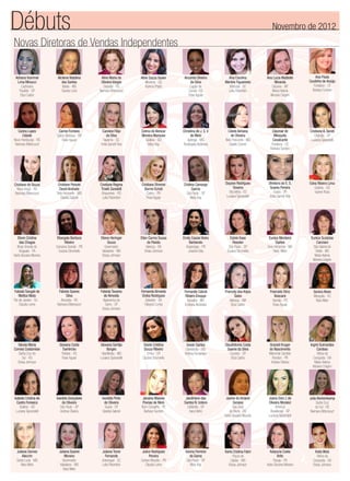 Novas Diretoras de Vendas Independentes
Adriana Hummel
Lima Minucci
Cachoeira
Paulista - SP
Eliza Castro
Ana Paula
Coutinho de Araújo
Fortaleza - CE
Barbara Sunden
Cleomar de
Mesquita
Cavalcante
Fortaleza - CE
Barbara Sunden
Dayane Rodrigues
Teixeira
Vila Velha - ES
Luciana Spirandelli
Fernanda Cabral
Ribeiro Enoque
Ituiutaba - MG
Emiliana Alcântara
Gisele Cristina
Souza Ribeiro
Embu - SP
Suzana Strumiello
Janaina Maiane
Povoas de Melo
Bom Conselho - PE
Barbara Sunden
Alcilene Natalina
dos Santos
Itabira - MG
Sandra Lima
Carina Lopes
Cidade
Novo Hamburgo - RS
Neimara Bittencourt
Cristiane A. Sorati
Orlândia - SP
Luciana Spirandelli
Dhebora do E. S.
Soares Pereira
Guará - DF
Anita Garrett-Roe
Estela Kase
Rosolen
São Paulo - SP
Suzana Strumiello
Francely dos Anjos
Sales
Manaus - AM
Eliza Castro
Gisele Santos
Uberlândia - MG
Andrea Fernandes
Jandirlene dos
Santos N. Izidoro
Ceilândia - DF
Inara Velho
Aline Maria de
Oliveira Vargas
Gravataí - RS
Neimara Bittencourt
Carine Fontana
Carlos Barbosa - RS
Rose Aguiar
Cristiane de Souza
Nova Araçá - RS
Neimara Bittencourt
Edna Ribeiro Lima
Goiânia - GO
Isanne Rosa
Eunice Monteiro
Santos
Belo Horizonte - MG
Nara Melo
Franciele Diniz
Boscaini
Viamão - RS
Rose Aguiar
Glaudistonia Costa
Soares da Silva
Cruzeiro - DF
Eliza Castro
Janine do Amaral
Saraiva
São José
do Norte - RS
Karla Giovana Moreira
Aline Souza Xavier
Mineiros - GO
Karinna Prado
Caroline Filipi
da Silva
Itapema - SC
Anita Garrett-Roe
Cristiane Peixoto
David Andrade
Belo Horizonte - MG
Giselda Gabriel
Elenn Cristina
das Chagas
Brejo Grande do
Araguaia - PA
Karla Giovana Moreira
Eunice Scatolao
Canziani
São Gabriel do
Oeste - MS
Maria Helena
Moreira Crispim
Genice Alves
Mesquita - RJ
Nara Melo
Gracieli Kruger
do Nascimento
Marechal Candido
Rondon - PR
Andrea Oliveira
Joana Darc I. de
Oliveira Moralez
Américo
Brasiliense - SP
Luciana Spirandelli
Amanda Oliveira
da Silva
Capão da
Canoa - RS
Rose Aguiar
Celma de Alencar
Moreira Marques
Goiânia - GO
Mary Kay
Cristiane Regina
Tinelli Zanotelli
Ariquemes - RO
Leila Palombini
Eliangela Barboza
Ribeiro
Campina Grande - PB
Suzana Strumiello
Fabiola Sangali de
Mattos Mata
Rio de Janeiro - RJ
Claudia Leme
Ingrid Guimarães
Cardoso
Vitória da
Conquista - BA
Maria Helena
Moreira Crispim
Julia Beckenkamp
Santa Cruz
do Sul - RS
Neimara Bittencourt
Ana Carolina
Martins Figueiredo
Imbituba - SC
Leila Palombini
Christina de J. S.V.
de Melo
Ipatinga - MG
Rosângela Alcântara
Cristiane Stremel
Barros Echeli
Castro - PR
Rose Aguiar
Eliene Heringer
Souza
Governador
Valadares - MG
Eloisa Johnson
Fabiola Soares
Silva
Alvorada - RS
Neimara Bittencourt
Gilceia Maria
Correia Costamilan
Santa Cruz do
Sul - RS
Eloisa Johnson
Isabela Cristina de
Castro Fonseca
Goiânia - GO
Luciana Spirandelli
Juliana Gomes
Alecrim
Santa Luzia - MG
Nara Melo
Juliana Soares
Moreno
Governador
Valadares - MG
Nara Melo
Ana Lucia Mattiello
Miranda
Cáceres - MT
Maria Helena
Moreira Crispim
Cibele Adriana
de Oliveira
Belo Horizonte - MG
Giselle Cosme
Cristina Camargo
Garcia
São Paulo - SP
Mary Kay
Ellen Carmo Sousa
da Paixão
Valença - BA
Eloisa Johnson
Fabiola Tavares
de Almeida
Itapecerica da
Serra - SP
Eloisa Johnson
Giovana Costa
Tuerlinckx
Pelotas - RS
Rose Aguiar
Ivanilda Gonçalves
de Oliveira
São Paulo - SP
Andrea Oliveira
Emily Cassia Vieira
Barberato
Arapongas - PR
Josiane Dias
Fernanda Almeida
Groba Rodrigues
Salvador - BA
Fabiana Cunha
Giovana Gontijo
Borges
Uberlândia - MG
Luciana Spirandelli
Ivonilda Pinto
de Oliveira
Guará - DF
Giselda Gabriel
Juliana Tome
Fernande
Araranguá - SC
Leila Palombini
Débuts Novembro de 2012
Julice Rodrigues
Pereira
Campo Mourão - PR
Claudia Leme
Karina Ferreira
da Gama
São Paulo - SP
Mary Kay
Karla Cristina Fabri
Poços de
Caldas - MG
Eloisa Johnson
Katyucia Costa
Brito
Pacaja - PA
Karla Giovana Moreira
Keila Weis
Vitória da
Conquista - BA
Eloisa Johnson
 