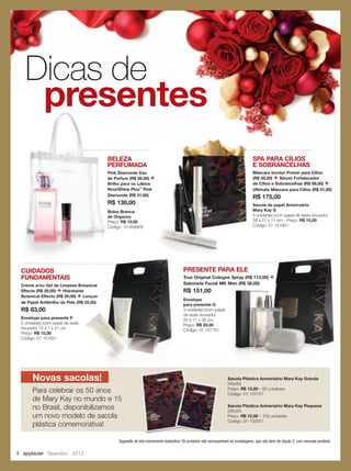 4 applause Dezembro 2012
Dicas de
presentes
Sugestão de kits meramente ilustrativa. Os produtos não acompanham as embalagens, que são item de Seção 2, com revenda proibida.
SPA PARA CÍLIOS
E SOBRANCELHAS
Máscara Incolor Primer para Cílios
(R$ 35,00) + Sérum Fortalecedor
de Cílios e Sobrancelhas (R$ 89,00) +
Ultimate Máscara para Cílios (R$ 51,00)
R$ 175,00
Sacola de papel Aniversário
Mary Kay G
5 unidades (com papel de seda dourado)
28 x 21 x 11 cm - Preço: R$ 15,00
Código: 01-101951
CUIDADOS
FUNDAMENTAIS
Creme e/ou Gel de Limpeza Botanical
Effects (R$ 29,00) + Hidratante
Botanical Effects (R$ 29,00) + Lenços
de Papel Antibrilho da Pele (R$ 25,00)
R$ 83,00
Envelope para presente P
5 unidades (com papel de seda
dourado) 15 x 7 x 21 cm
Preço: R$ 15,00
Código: 01-101651
PRESENTE PARA ELE
True Original Cologne Spray (R$ 113,00) +
Sabonete Facial MK Men (R$ 38,00)
R$ 151,00
Envelope
para presente G
3 unidades (com papel
de seda dourado)
25 x 11 x 30 cm
Preço: R$ 20,00
Código: 01-101751
SPA PARA CÍLIOS
E SOBRANCELHAS
Máscara Incolor Primer para Cílios
(R$ 35,00)
de Cílios e Sobrancelhas (R$ 89,00)
Ultimate Máscara para Cílios (R$ 51,00)
R$ 175,00
Sacola de papel Aniversário
Mary Kay G
5 unidades (com papel de seda dourado)
28 x 21 x 11 cm - Preço:
Código: 01-101951
BELEZA
PERFUMADA
Pink Diamonds Eau
de Parfum (R$ 99,00) +
Brilho para os Lábios
NouriShine Plus™
Pink
Diamonds (R$ 31,00)
R$ 130,00
Bolsa Branca
de Organza
Preço: R$ 10,00
Código: 10-858400
Sacola Plástica Aniversário Mary Kay Grande
(40x30)
Preço: R$ 15,00 – 50 unidades
Código: 01-102151
Novas sacolas!
Para celebrar os 50 anos
de Mary Kay no mundo e 15
no Brasil, disponibilizamos
um novo modelo de sacola
plástica comemorativa!
Creme e/ou Gel de Limpeza Botanical
Lenços
de Papel Antibrilho da Pele (R$ 25,00)
PRESENTE PARA ELE
True Original Cologne Spray (R$ 113,00) +
Sabonete Facial MK Men (R$ 38,00)
Sugestão de kits meramente ilustrativa. Os produtos não acompanham as embalagens, que são item de Seção 2, com revenda proibida.Sugestão de kits meramente ilustrativa. Os produtos não acompanham as embalagens, que são item de Seção 2, com revenda proibida.
Sacola Plástica Aniversário Mary Kay Grande
(40x30)
Preço: R$ 15,00
Código: 01-102151
Sugestão de kits meramente ilustrativa. Os produtos não acompanham as embalagens, que são item de Seção 2, com revenda proibida.
Sacola Plástica Aniversário Mary Kay Pequena
(28x20)
Preço: R$ 12,00 – 100 unidades
Código: 01-102051
 